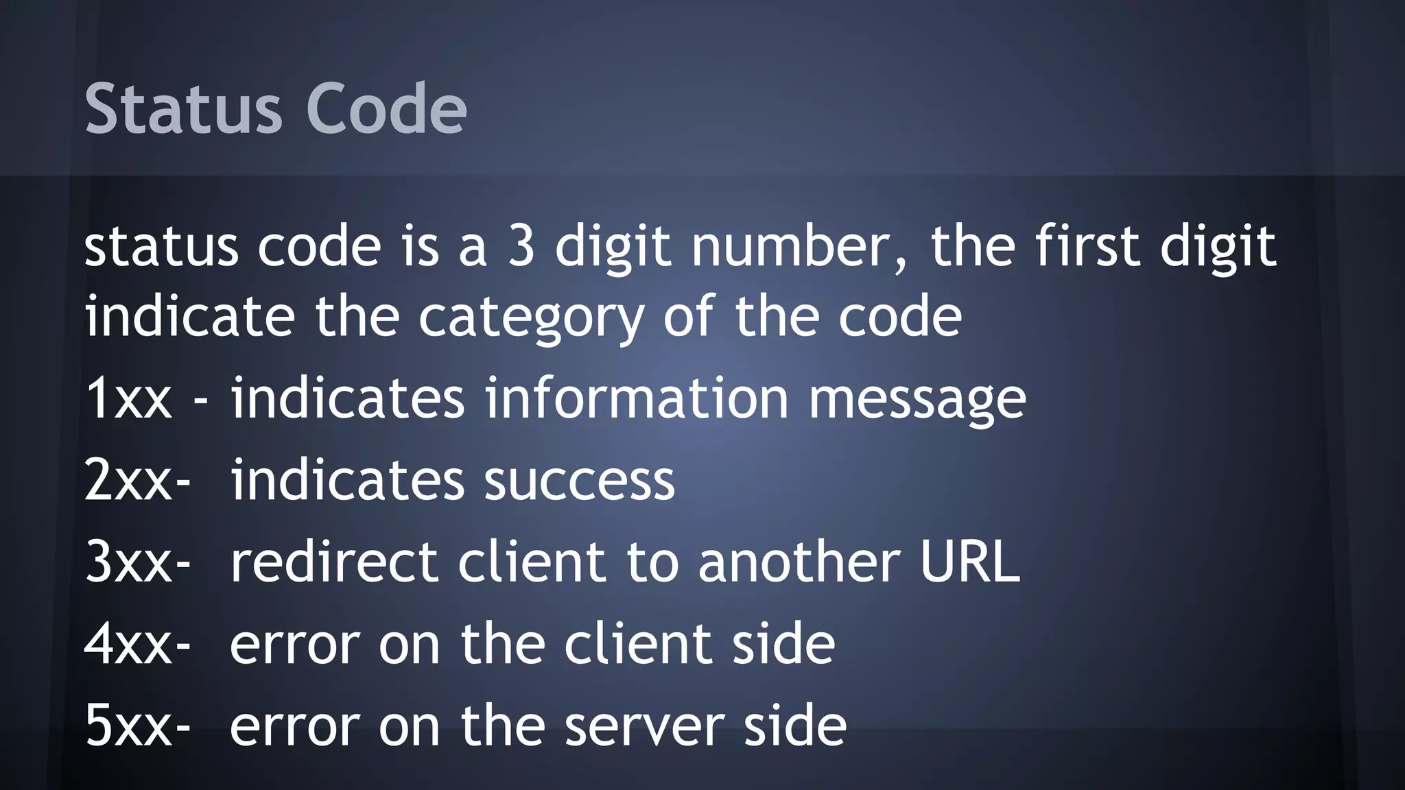Status Code
status code is a 3 digit number, the first digit
indicate the category of the code
1xx - indicates information message
2xx- indicates success
3xx- redirect client to another URL
4xx- error on the client side
5xx- error on the server side
 