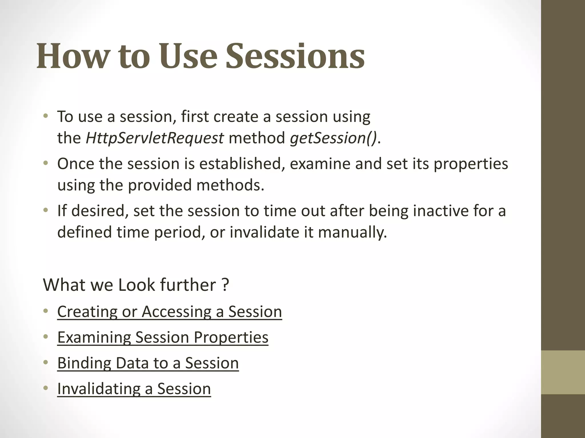 How to Use Sessions • To use a session, first create a session using the HttpServletRequest method getSession(). • Once the session is established, examine and set its properties using the provided methods. • If desired, set the session to time out after being inactive for a defined time period, or invalidate it manually. What we Look further ? • Creating or Accessing a Session • Examining Session Properties • Binding Data to a Session • Invalidating a Session 
