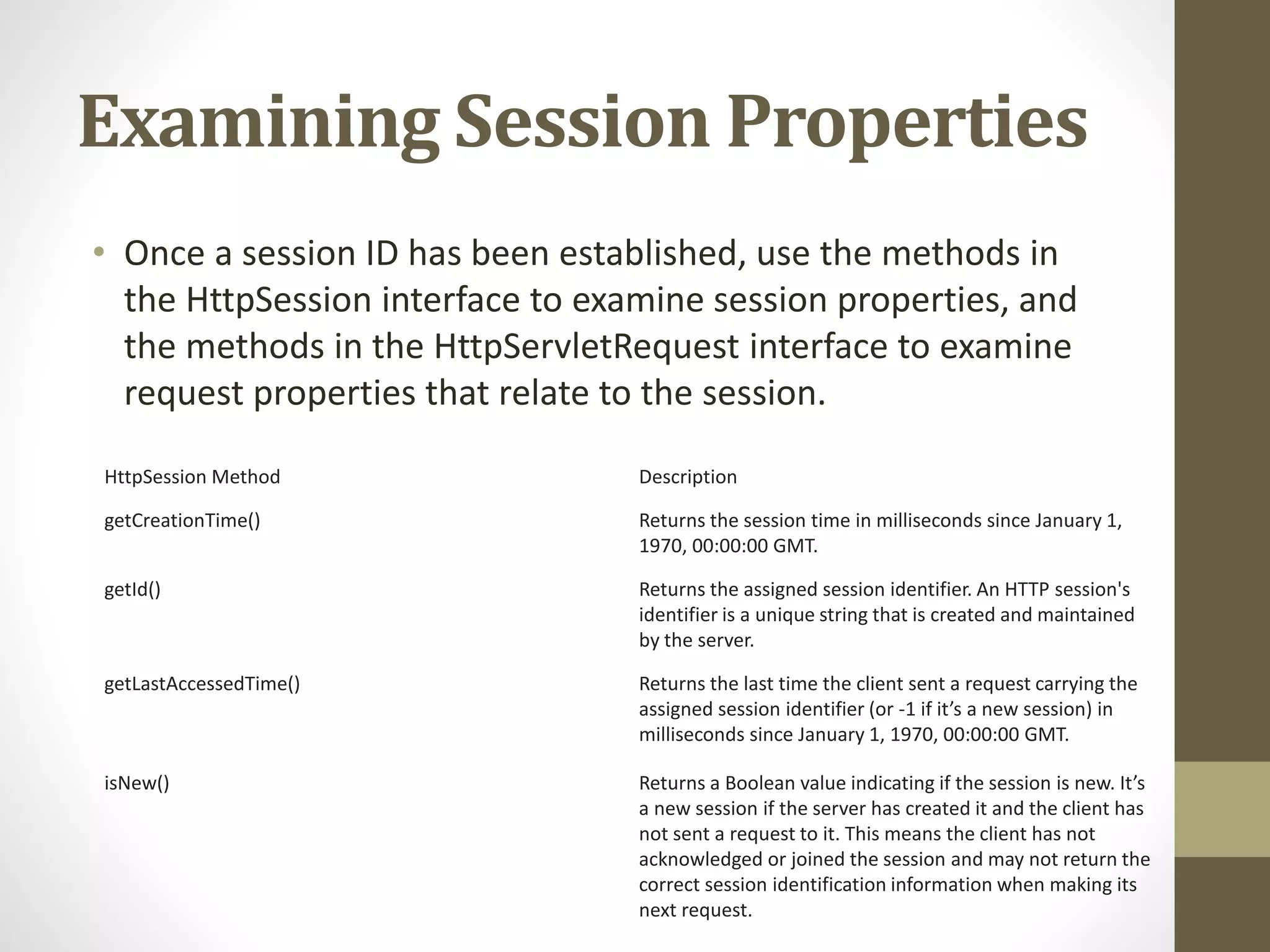 Examining Session Properties • Once a session ID has been established, use the methods in the HttpSession interface to examine session properties, and the methods in the HttpServletRequest interface to examine request properties that relate to the session. HttpSession Method Description getCreationTime() Returns the session time in milliseconds since January 1, 1970, 00:00:00 GMT. getId() Returns the assigned session identifier. An HTTP session's identifier is a unique string that is created and maintained by the server. getLastAccessedTime() Returns the last time the client sent a request carrying the assigned session identifier (or -1 if it’s a new session) in milliseconds since January 1, 1970, 00:00:00 GMT. isNew() Returns a Boolean value indicating if the session is new. It’s a new session if the server has created it and the client has not sent a request to it. This means the client has not acknowledged or joined the session and may not return the correct session identification information when making its next request. 