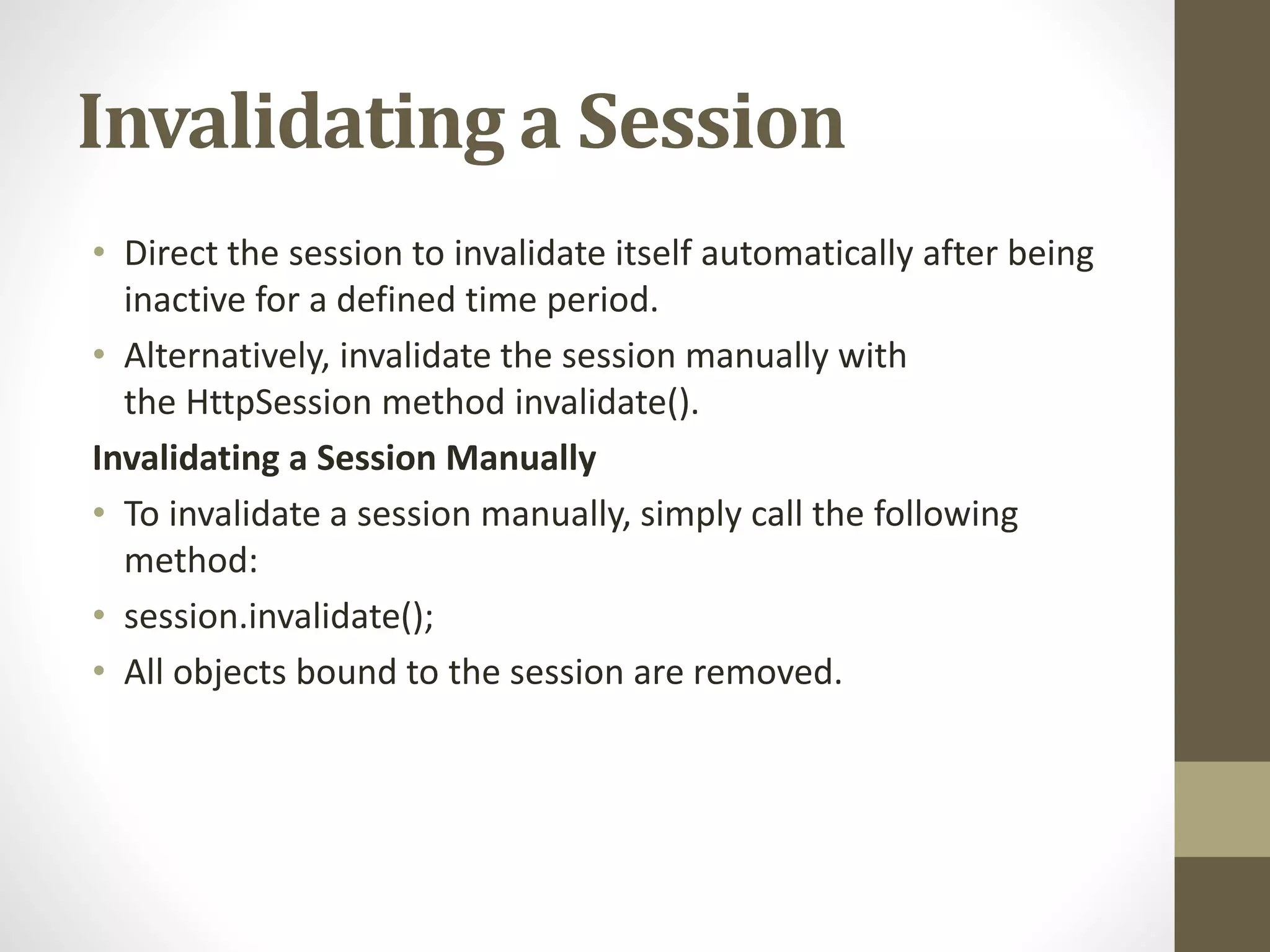 Invalidating a Session • Direct the session to invalidate itself automatically after being inactive for a defined time period. • Alternatively, invalidate the session manually with the HttpSession method invalidate(). Invalidating a Session Manually • To invalidate a session manually, simply call the following method: • session.invalidate(); • All objects bound to the session are removed. 