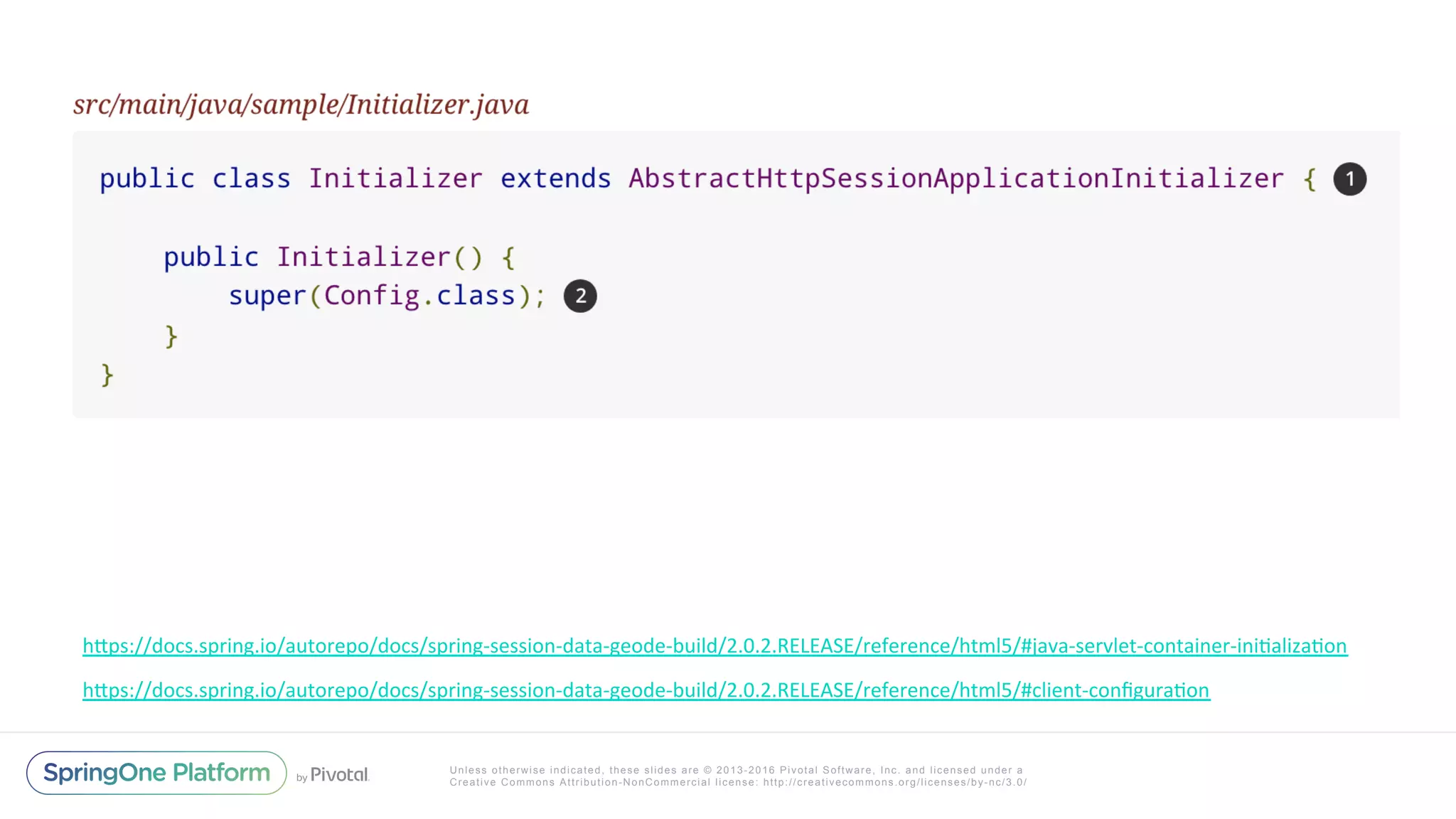 Unless otherwise indicated, these slides are © 2013-2016 Pivotal Software, Inc. and licensed under a
Creative Commons Attribution-NonCommercial license: http://creativecommons.org/licenses/by-nc/3.0/
hIps://docs.spring.io/autorepo/docs/spring-session-data-geode-build/2.0.2.RELEASE/reference/html5/#client-conﬁguraXon	
hIps://docs.spring.io/autorepo/docs/spring-session-data-geode-build/2.0.2.RELEASE/reference/html5/#java-servlet-container-iniXalizaXon	
 
