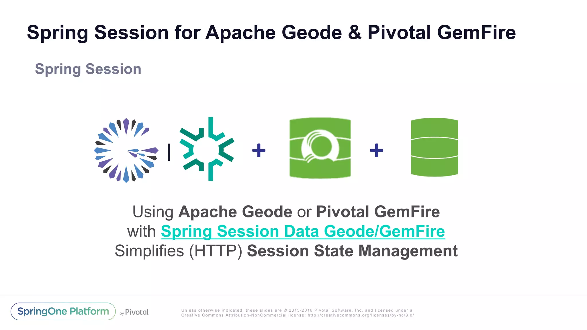 Unless otherwise indicated, these slides are © 2013-2016 Pivotal Software, Inc. and licensed under a
Creative Commons Attribution-NonCommercial license: http://creativecommons.org/licenses/by-nc/3.0/
Spring Session for Apache Geode & Pivotal GemFire
Spring Session
Using Apache Geode or Pivotal GemFire
with Spring Session Data Geode/GemFire
Simplifies (HTTP) Session State Management
+	+	|
 