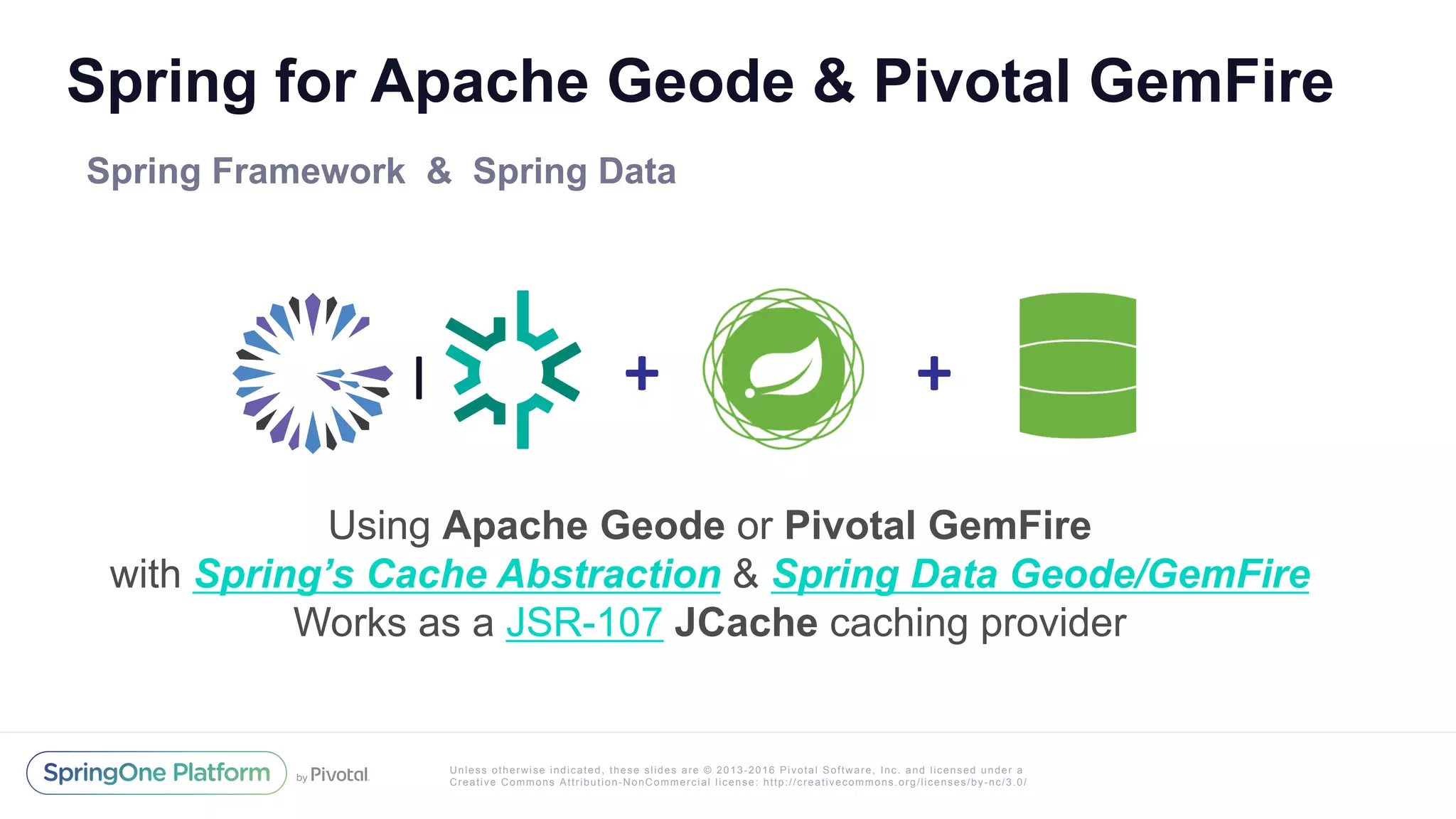Unless otherwise indicated, these slides are © 2013-2016 Pivotal Software, Inc. and licensed under a
Creative Commons Attribution-NonCommercial license: http://creativecommons.org/licenses/by-nc/3.0/
Spring for Apache Geode & Pivotal GemFire
Spring Framework & Spring Data
Using Apache Geode or Pivotal GemFire
with Spring’s Cache Abstraction & Spring Data Geode/GemFire
Works as a JSR-107 JCache caching provider
+	| +	
 