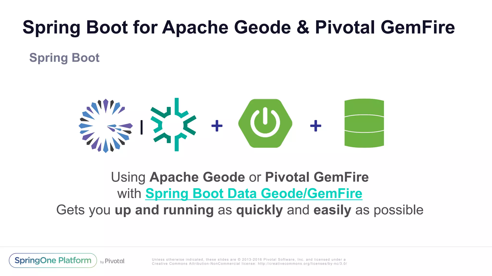 Unless otherwise indicated, these slides are © 2013-2016 Pivotal Software, Inc. and licensed under a
Creative Commons Attribution-NonCommercial license: http://creativecommons.org/licenses/by-nc/3.0/
Spring Boot for Apache Geode & Pivotal GemFire
Spring Boot
Using Apache Geode or Pivotal GemFire
with Spring Boot Data Geode/GemFire
Gets you up and running as quickly and easily as possible
+	 +	|
 
