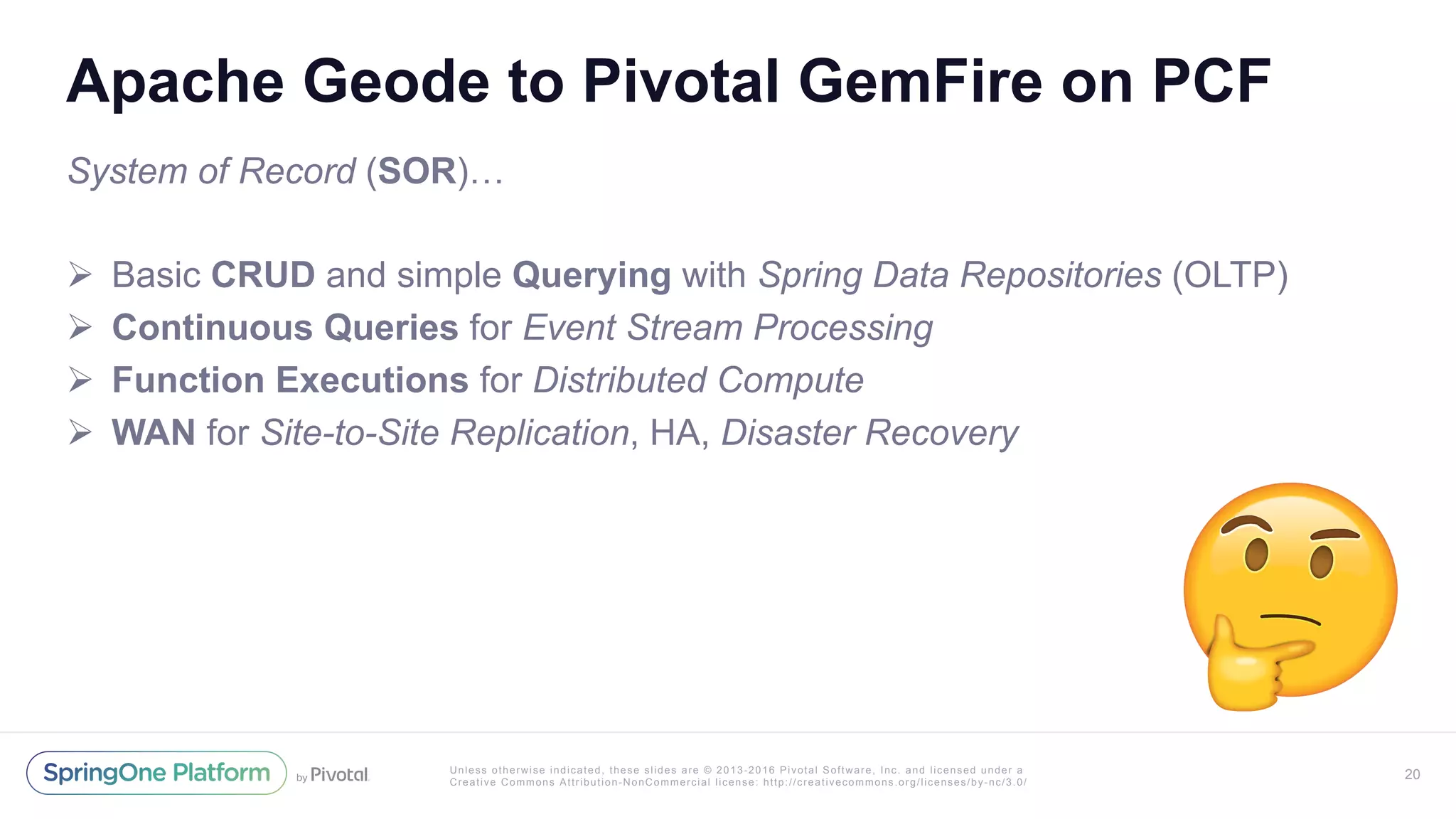Unless otherwise indicated, these slides are © 2013-2016 Pivotal Software, Inc. and licensed under a
Creative Commons Attribution-NonCommercial license: http://creativecommons.org/licenses/by-nc/3.0/
Apache Geode to Pivotal GemFire on PCF
System of Record (SOR)…
!  Basic CRUD and simple Querying with Spring Data Repositories (OLTP)
!  Continuous Queries for Event Stream Processing
!  Function Executions for Distributed Compute
!  WAN for Site-to-Site Replication, HA, Disaster Recovery
20
 