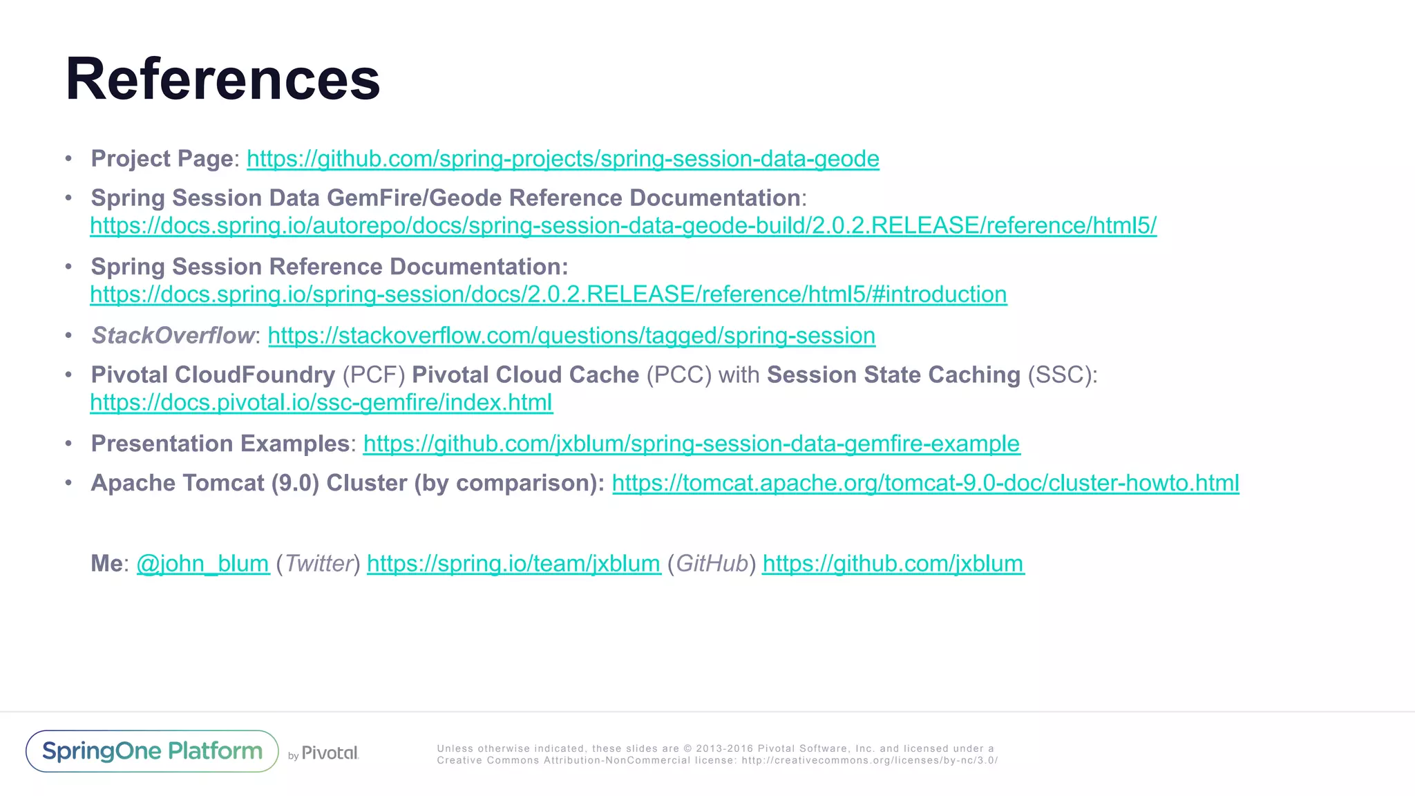 Unless otherwise indicated, these slides are © 2013-2016 Pivotal Software, Inc. and licensed under a
Creative Commons Attribution-NonCommercial license: http://creativecommons.org/licenses/by-nc/3.0/
References
•  Project Page: https://github.com/spring-projects/spring-session-data-geode
•  Spring Session Data GemFire/Geode Reference Documentation:
https://docs.spring.io/autorepo/docs/spring-session-data-geode-build/2.0.2.RELEASE/reference/html5/
•  Spring Session Reference Documentation:
https://docs.spring.io/spring-session/docs/2.0.2.RELEASE/reference/html5/#introduction
•  StackOverflow: https://stackoverflow.com/questions/tagged/spring-session
•  Pivotal CloudFoundry (PCF) Pivotal Cloud Cache (PCC) with Session State Caching (SSC):
https://docs.pivotal.io/ssc-gemfire/index.html
•  Presentation Examples: https://github.com/jxblum/spring-session-data-gemfire-example
•  Apache Tomcat (9.0) Cluster (by comparison): https://tomcat.apache.org/tomcat-9.0-doc/cluster-howto.html
Me: @john_blum (Twitter) https://spring.io/team/jxblum (GitHub) https://github.com/jxblum
 