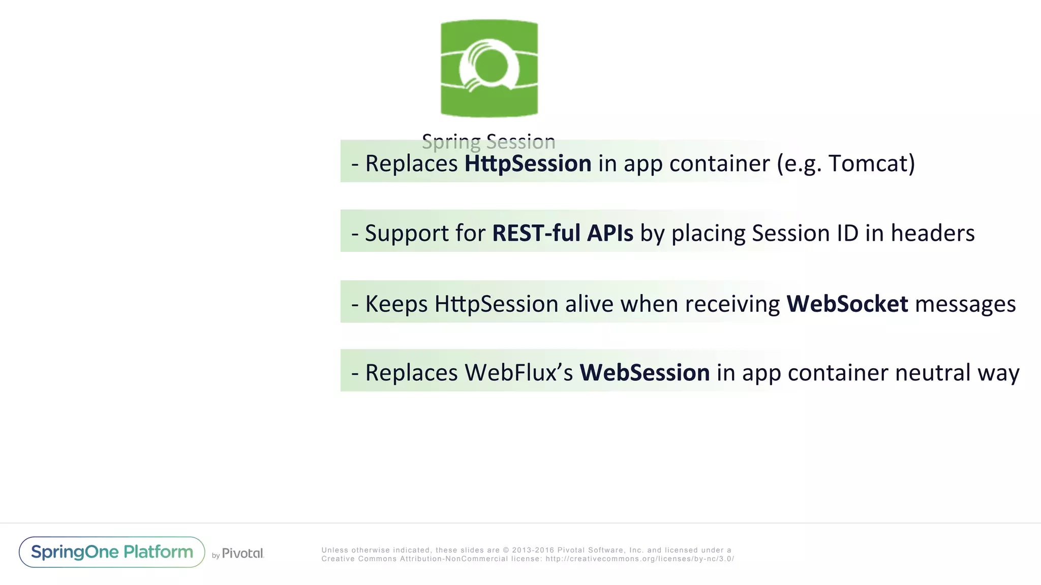 Unless otherwise indicated, these slides are © 2013-2016 Pivotal Software, Inc. and licensed under a
Creative Commons Attribution-NonCommercial license: http://creativecommons.org/licenses/by-nc/3.0/
Spring	Session		
-	Replaces	H(pSession	in	app	container	(e.g.	Tomcat)	
-	Support	for	REST-ful	APIs	by	placing	Session	ID	in	headers	
-	Keeps	HIpSession	alive	when	receiving	WebSocket	messages	
-	Replaces	WebFlux’s	WebSession	in	app	container	neutral	way	
 