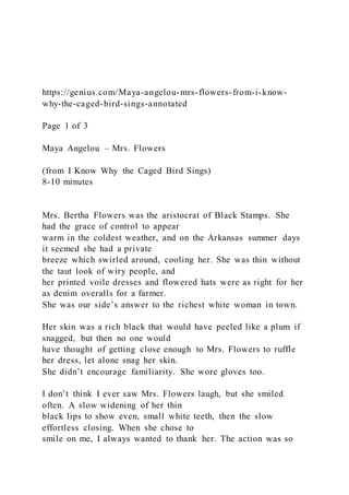 https://genius.com/Maya-angelou-mrs-flowers-from-i-know-
why-the-caged-bird-sings-annotated
Page 1 of 3
Maya Angelou – Mrs. Flowers
(from I Know Why the Caged Bird Sings)
8-10 minutes
Mrs. Bertha Flowers was the aristocrat of Black Stamps. She
had the grace of control to appear
warm in the coldest weather, and on the Arkansas summer days
it seemed she had a private
breeze which swirled around, cooling her. She was thin without
the taut look of wiry people, and
her printed voile dresses and flowered hats were as right for her
as denim overalls for a farmer.
She was our side’s answer to the richest white woman in town.
Her skin was a rich black that would have peeled like a plum if
snagged, but then no one would
have thought of getting close enough to Mrs. Flowers to ruffle
her dress, let alone snag her skin.
She didn’t encourage familiarity. She wore gloves too.
I don’t think I ever saw Mrs. Flowers laugh, but she smiled
often. A slow widening of her thin
black lips to show even, small white teeth, then the slow
effortless closing. When she chose to
smile on me, I always wanted to thank her. The action was so
 