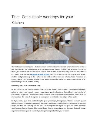 Title: Get suitable worktops for your
Kitchen
The UK has several companies that are known as the best serviceproviders for kitchen renovation
and remodeling. You know better what things you want for your kitchen and what can you do to
make your kitchen look luxurious and easy to work in. One of the best ways to make the kitchen
functional is by installing kitchen worktops Kent. Worktops are the flat slabs made with stone,
marble, and granite to give the surface of the kitchen a fine look and a flat surface. To add value
to your home, start enhancing the kitchen. A kitchen is a place where a person spends half of its
time feeding himself and his family.
How the prices of the worktops vary?
As worktops are not specific to one type, size, and design. The suppliers have several designs,
patterns, colors, and types in which they provide you the best one that will suit your interior of
the kitchen. Moreover, if the prices are concerned that it varies with the material being used to
manufacture the slab. It also gives you an option to customize the edges of the slabs.
So if you are living in Kent and looking for quality worktops, then get your hand on searching and
finding the serviceproviders near you. Becausegood research willgiveyou areference for several
companies that are working around you. Consulting with an expert will give you some idea that
whether you choose cheaper kitchen worktops Kent or expensive ones. Because those who have
experience in this specific can tell you the perfect product for your kitchen.
 