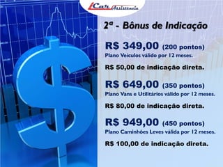 2ª - Bônus de Indicação
R$ 349,00 (200 pontos)
Plano Veículos válido por 12 meses.
R$ 50,00 de indicação direta.
R$ 649,00 (350 pontos)
Plano Vans e Utilitários válido por 12 meses.
R$ 80,00 de indicação direta.
R$ 949,00 (450 pontos)
Plano Caminhões Leves válida por 12 meses.
R$ 100,00 de indicação direta.
 