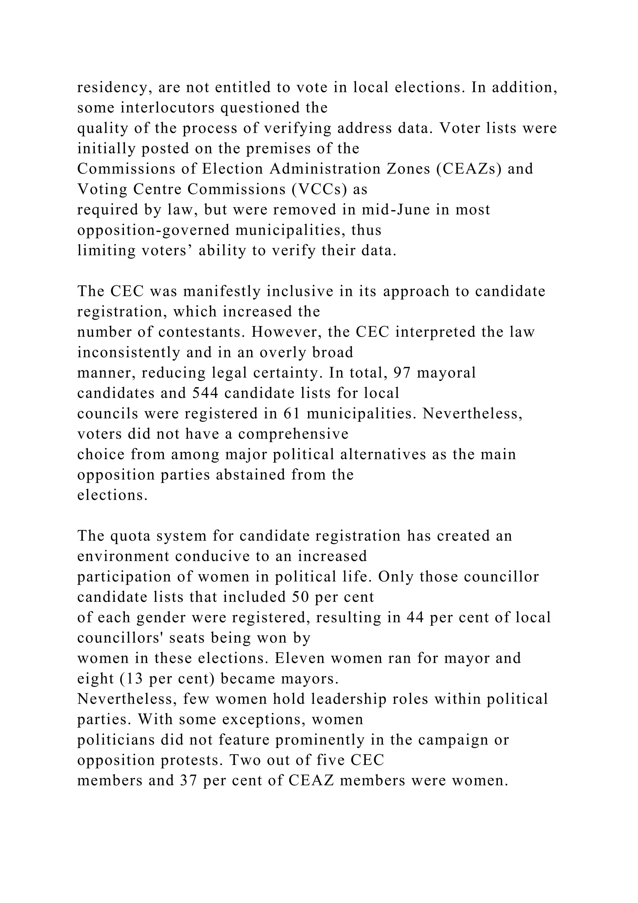 residency, are not entitled to vote in local elections. In addition,
some interlocutors questioned the
quality of the process of verifying address data. Voter lists were
initially posted on the premises of the
Commissions of Election Administration Zones (CEAZs) and
Voting Centre Commissions (VCCs) as
required by law, but were removed in mid-June in most
opposition-governed municipalities, thus
limiting voters’ ability to verify their data.
The CEC was manifestly inclusive in its approach to candidate
registration, which increased the
number of contestants. However, the CEC interpreted the law
inconsistently and in an overly broad
manner, reducing legal certainty. In total, 97 mayoral
candidates and 544 candidate lists for local
councils were registered in 61 municipalities. Nevertheless,
voters did not have a comprehensive
choice from among major political alternatives as the main
opposition parties abstained from the
elections.
The quota system for candidate registration has created an
environment conducive to an increased
participation of women in political life. Only those councillor
candidate lists that included 50 per cent
of each gender were registered, resulting in 44 per cent of local
councillors' seats being won by
women in these elections. Eleven women ran for mayor and
eight (13 per cent) became mayors.
Nevertheless, few women hold leadership roles within political
parties. With some exceptions, women
politicians did not feature prominently in the campaign or
opposition protests. Two out of five CEC
members and 37 per cent of CEAZ members were women.
 