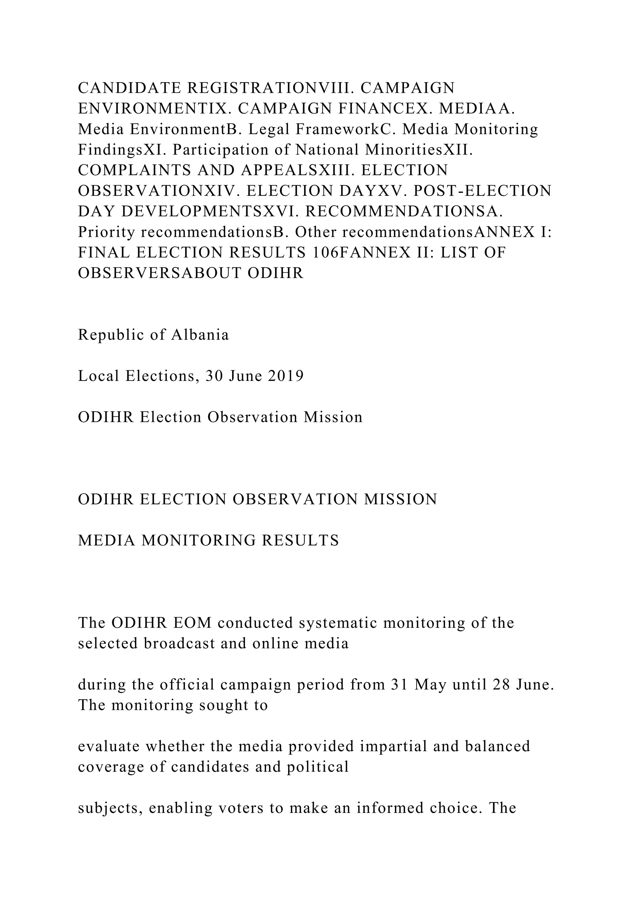 CANDIDATE REGISTRATIONVIII. CAMPAIGN
ENVIRONMENTIX. CAMPAIGN FINANCEX. MEDIAA.
Media EnvironmentB. Legal FrameworkC. Media Monitoring
FindingsXI. Participation of National MinoritiesXII.
COMPLAINTS AND APPEALSXIII. ELECTION
OBSERVATIONXIV. ELECTION DAYXV. POST-ELECTION
DAY DEVELOPMENTSXVI. RECOMMENDATIONSA.
Priority recommendationsB. Other recommendationsANNEX I:
FINAL ELECTION RESULTS 106FANNEX II: LIST OF
OBSERVERSABOUT ODIHR
Republic of Albania
Local Elections, 30 June 2019
ODIHR Election Observation Mission
ODIHR ELECTION OBSERVATION MISSION
MEDIA MONITORING RESULTS
The ODIHR EOM conducted systematic monitoring of the
selected broadcast and online media
during the official campaign period from 31 May until 28 June.
The monitoring sought to
evaluate whether the media provided impartial and balanced
coverage of candidates and political
subjects, enabling voters to make an informed choice. The
 
