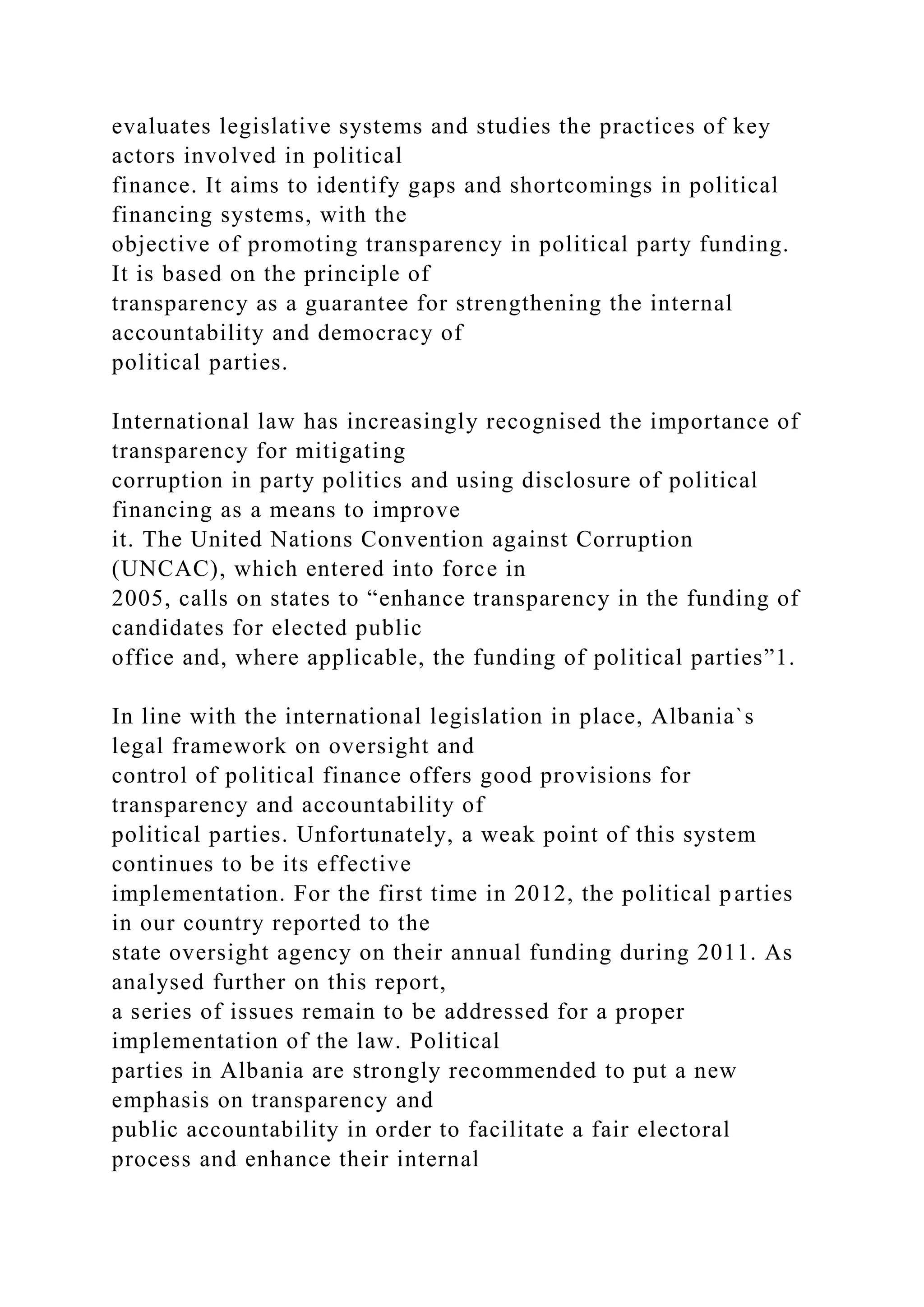 evaluates legislative systems and studies the practices of key
actors involved in political
finance. It aims to identify gaps and shortcomings in political
financing systems, with the
objective of promoting transparency in political party funding.
It is based on the principle of
transparency as a guarantee for strengthening the internal
accountability and democracy of
political parties.
International law has increasingly recognised the importance of
transparency for mitigating
corruption in party politics and using disclosure of political
financing as a means to improve
it. The United Nations Convention against Corruption
(UNCAC), which entered into force in
2005, calls on states to “enhance transparency in the funding of
candidates for elected public
office and, where applicable, the funding of political parties”1.
In line with the international legislation in place, Albania`s
legal framework on oversight and
control of political finance offers good provisions for
transparency and accountability of
political parties. Unfortunately, a weak point of this system
continues to be its effective
implementation. For the first time in 2012, the political parties
in our country reported to the
state oversight agency on their annual funding during 2011. As
analysed further on this report,
a series of issues remain to be addressed for a proper
implementation of the law. Political
parties in Albania are strongly recommended to put a new
emphasis on transparency and
public accountability in order to facilitate a fair electoral
process and enhance their internal
 