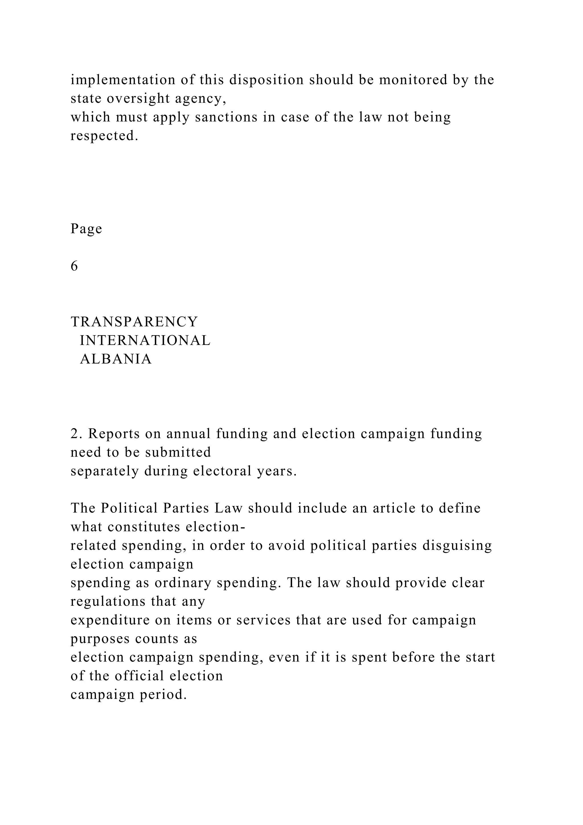 implementation of this disposition should be monitored by the
state oversight agency,
which must apply sanctions in case of the law not being
respected.
Page
6
TRANSPARENCY
INTERNATIONAL
ALBANIA
2. Reports on annual funding and election campaign funding
need to be submitted
separately during electoral years.
The Political Parties Law should include an article to define
what constitutes election-
related spending, in order to avoid political parties disguising
election campaign
spending as ordinary spending. The law should provide clear
regulations that any
expenditure on items or services that are used for campaign
purposes counts as
election campaign spending, even if it is spent before the start
of the official election
campaign period.
 