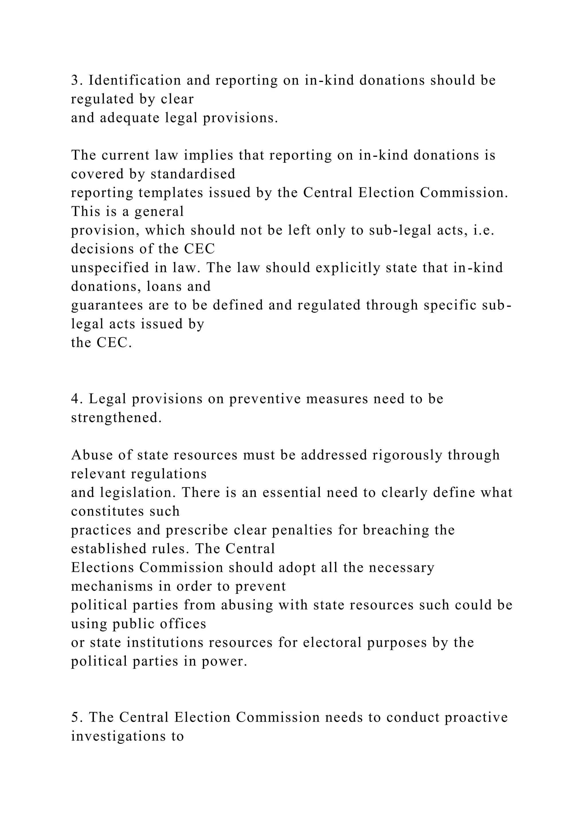 3. Identification and reporting on in-kind donations should be
regulated by clear
and adequate legal provisions.
The current law implies that reporting on in-kind donations is
covered by standardised
reporting templates issued by the Central Election Commission.
This is a general
provision, which should not be left only to sub-legal acts, i.e.
decisions of the CEC
unspecified in law. The law should explicitly state that in-kind
donations, loans and
guarantees are to be defined and regulated through specific sub-
legal acts issued by
the CEC.
4. Legal provisions on preventive measures need to be
strengthened.
Abuse of state resources must be addressed rigorously through
relevant regulations
and legislation. There is an essential need to clearly define what
constitutes such
practices and prescribe clear penalties for breaching the
established rules. The Central
Elections Commission should adopt all the necessary
mechanisms in order to prevent
political parties from abusing with state resources such could be
using public offices
or state institutions resources for electoral purposes by the
political parties in power.
5. The Central Election Commission needs to conduct proactive
investigations to
 