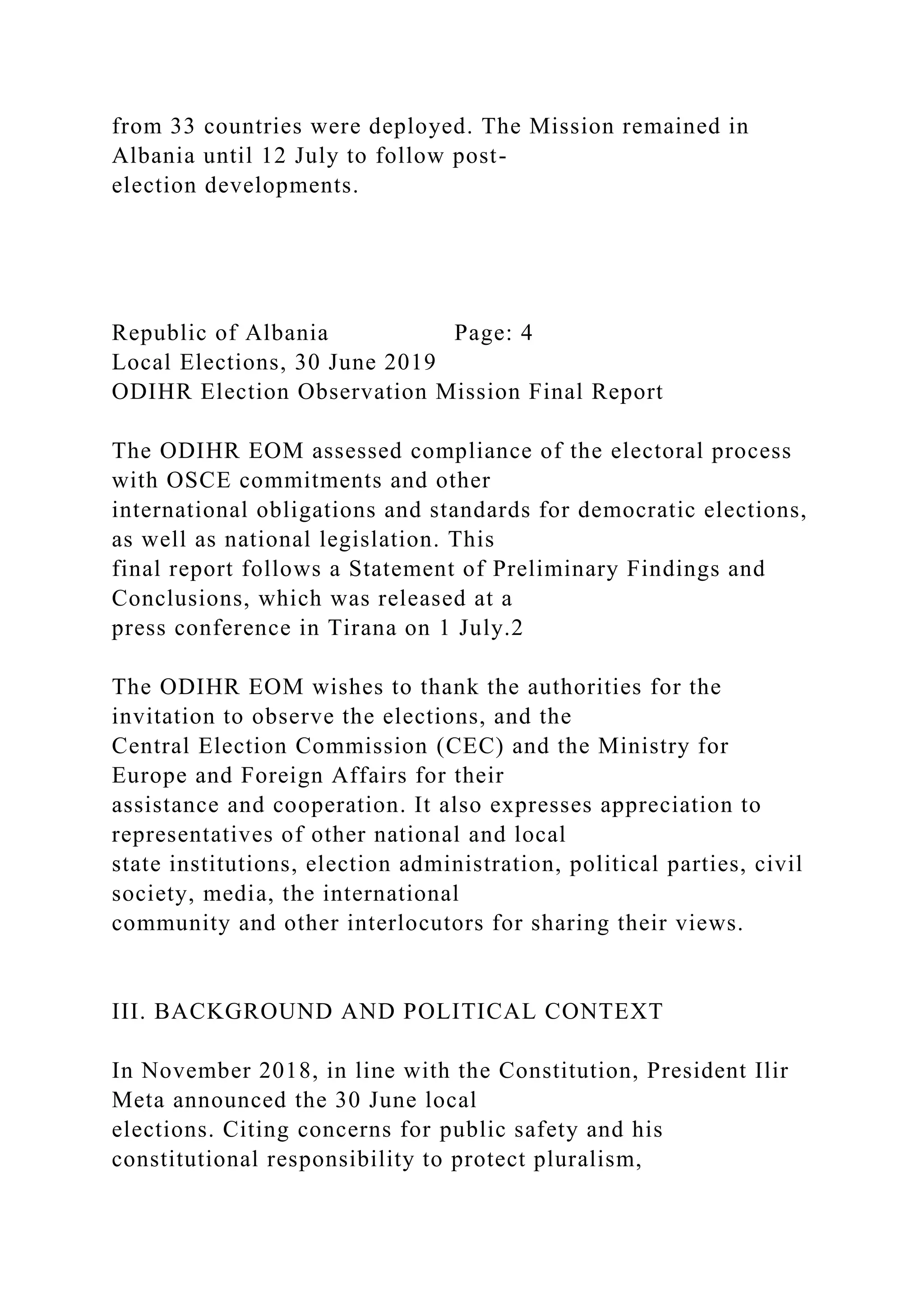 from 33 countries were deployed. The Mission remained in
Albania until 12 July to follow post-
election developments.
Republic of Albania Page: 4
Local Elections, 30 June 2019
ODIHR Election Observation Mission Final Report
The ODIHR EOM assessed compliance of the electoral process
with OSCE commitments and other
international obligations and standards for democratic elections,
as well as national legislation. This
final report follows a Statement of Preliminary Findings and
Conclusions, which was released at a
press conference in Tirana on 1 July.2
The ODIHR EOM wishes to thank the authorities for the
invitation to observe the elections, and the
Central Election Commission (CEC) and the Ministry for
Europe and Foreign Affairs for their
assistance and cooperation. It also expresses appreciation to
representatives of other national and local
state institutions, election administration, political parties, civil
society, media, the international
community and other interlocutors for sharing their views.
III. BACKGROUND AND POLITICAL CONTEXT
In November 2018, in line with the Constitution, President Ilir
Meta announced the 30 June local
elections. Citing concerns for public safety and his
constitutional responsibility to protect pluralism,
 