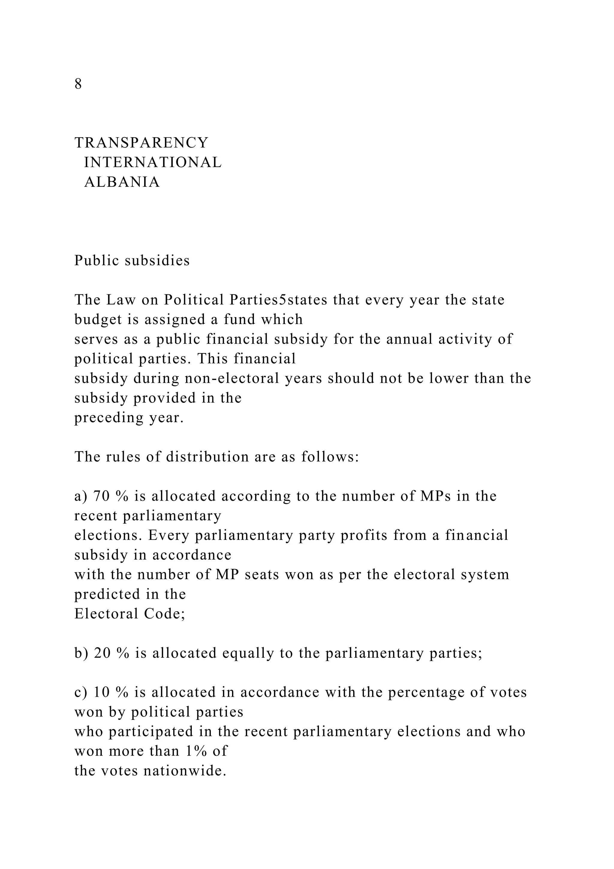 8
TRANSPARENCY
INTERNATIONAL
ALBANIA
Public subsidies
The Law on Political Parties5states that every year the state
budget is assigned a fund which
serves as a public financial subsidy for the annual activity of
political parties. This financial
subsidy during non-electoral years should not be lower than the
subsidy provided in the
preceding year.
The rules of distribution are as follows:
a) 70 % is allocated according to the number of MPs in the
recent parliamentary
elections. Every parliamentary party profits from a financial
subsidy in accordance
with the number of MP seats won as per the electoral system
predicted in the
Electoral Code;
b) 20 % is allocated equally to the parliamentary parties;
c) 10 % is allocated in accordance with the percentage of votes
won by political parties
who participated in the recent parliamentary elections and who
won more than 1% of
the votes nationwide.
 