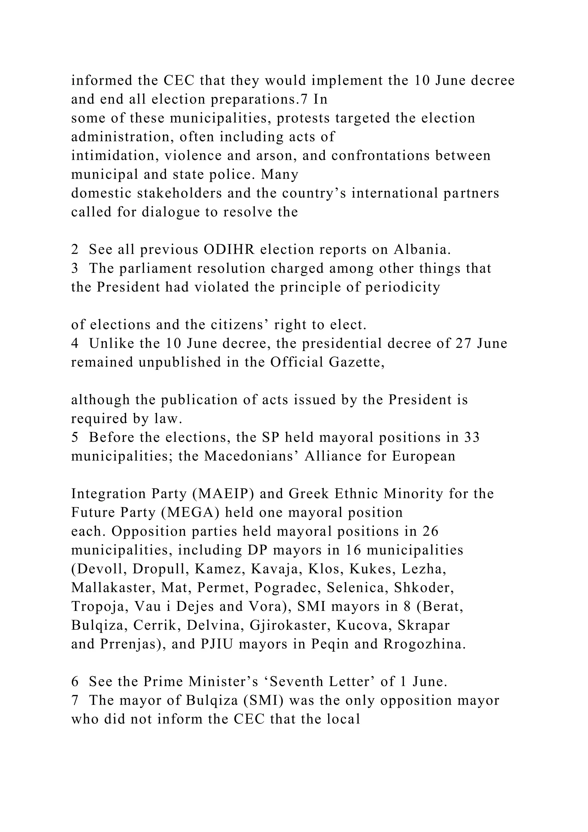 informed the CEC that they would implement the 10 June decree
and end all election preparations.7 In
some of these municipalities, protests targeted the election
administration, often including acts of
intimidation, violence and arson, and confrontations between
municipal and state police. Many
domestic stakeholders and the country’s international partners
called for dialogue to resolve the
2 See all previous ODIHR election reports on Albania.
3 The parliament resolution charged among other things that
the President had violated the principle of periodicity
of elections and the citizens’ right to elect.
4 Unlike the 10 June decree, the presidential decree of 27 June
remained unpublished in the Official Gazette,
although the publication of acts issued by the President is
required by law.
5 Before the elections, the SP held mayoral positions in 33
municipalities; the Macedonians’ Alliance for European
Integration Party (MAEIP) and Greek Ethnic Minority for the
Future Party (MEGA) held one mayoral position
each. Opposition parties held mayoral positions in 26
municipalities, including DP mayors in 16 municipalities
(Devoll, Dropull, Kamez, Kavaja, Klos, Kukes, Lezha,
Mallakaster, Mat, Permet, Pogradec, Selenica, Shkoder,
Tropoja, Vau i Dejes and Vora), SMI mayors in 8 (Berat,
Bulqiza, Cerrik, Delvina, Gjirokaster, Kucova, Skrapar
and Prrenjas), and PJIU mayors in Peqin and Rrogozhina.
6 See the Prime Minister’s ‘Seventh Letter’ of 1 June.
7 The mayor of Bulqiza (SMI) was the only opposition mayor
who did not inform the CEC that the local
 