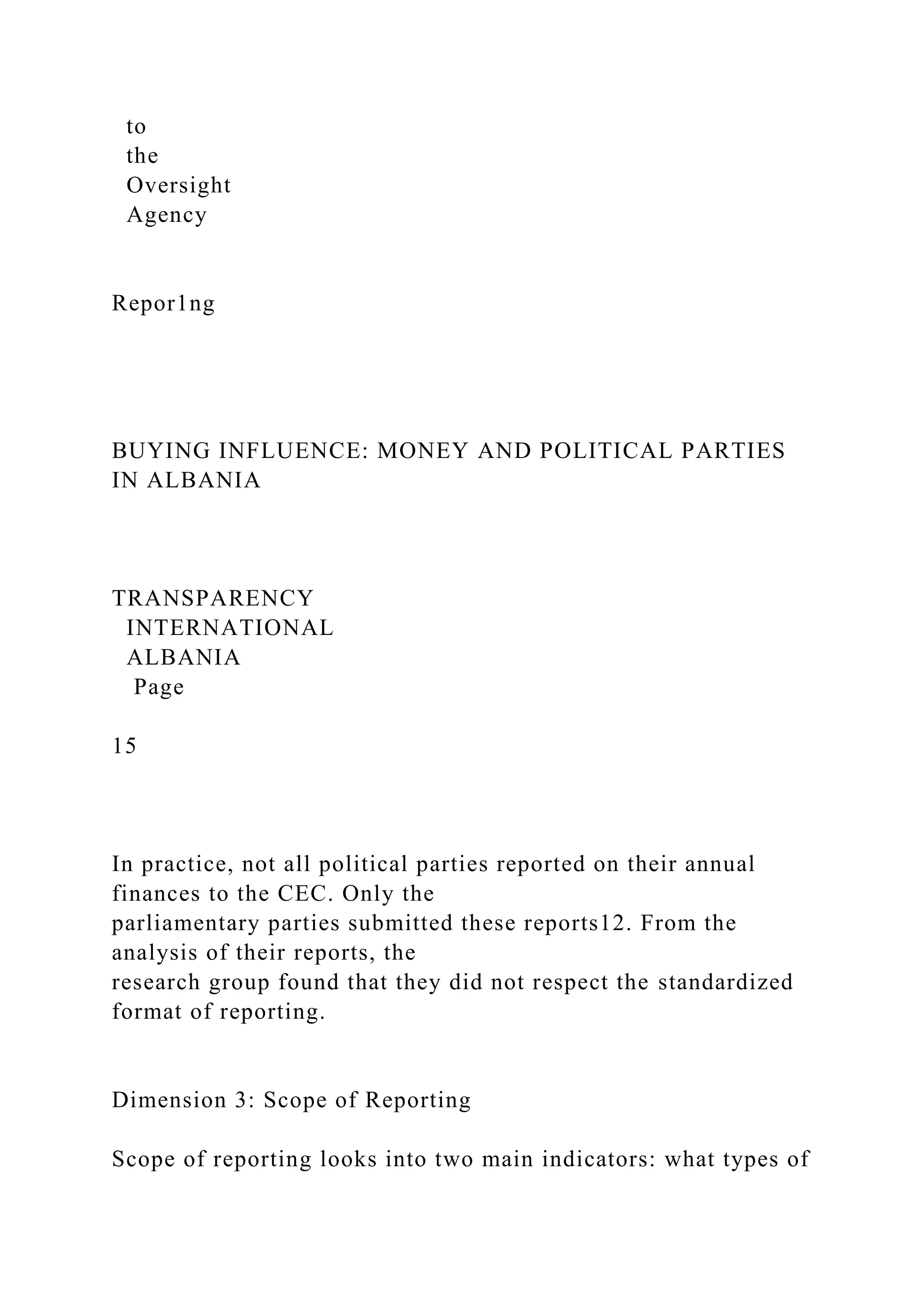 to
the
Oversight
Agency
Repor1ng
BUYING INFLUENCE: MONEY AND POLITICAL PARTIES
IN ALBANIA
TRANSPARENCY
INTERNATIONAL
ALBANIA
Page
15
In practice, not all political parties reported on their annual
finances to the CEC. Only the
parliamentary parties submitted these reports12. From the
analysis of their reports, the
research group found that they did not respect the standardized
format of reporting.
Dimension 3: Scope of Reporting
Scope of reporting looks into two main indicators: what types of
 