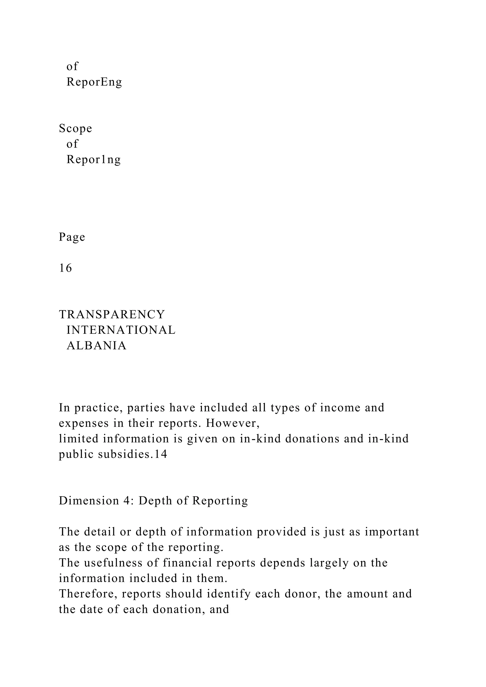 of
ReporEng
Scope
of
Repor1ng
Page
16
TRANSPARENCY
INTERNATIONAL
ALBANIA
In practice, parties have included all types of income and
expenses in their reports. However,
limited information is given on in-kind donations and in-kind
public subsidies.14
Dimension 4: Depth of Reporting
The detail or depth of information provided is just as important
as the scope of the reporting.
The usefulness of financial reports depends largely on the
information included in them.
Therefore, reports should identify each donor, the amount and
the date of each donation, and
 