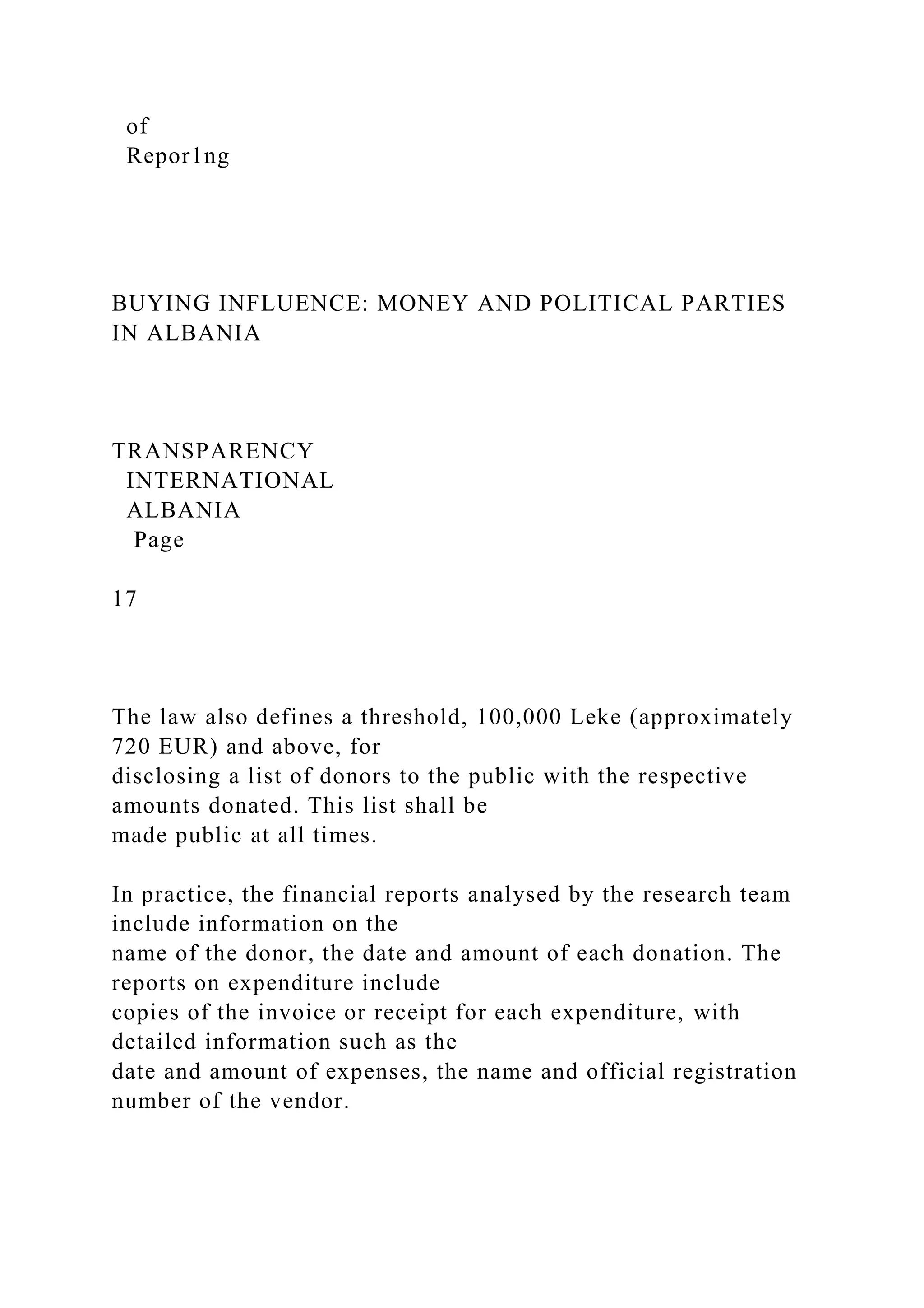 of
Repor1ng
BUYING INFLUENCE: MONEY AND POLITICAL PARTIES
IN ALBANIA
TRANSPARENCY
INTERNATIONAL
ALBANIA
Page
17
The law also defines a threshold, 100,000 Leke (approximately
720 EUR) and above, for
disclosing a list of donors to the public with the respective
amounts donated. This list shall be
made public at all times.
In practice, the financial reports analysed by the research team
include information on the
name of the donor, the date and amount of each donation. The
reports on expenditure include
copies of the invoice or receipt for each expenditure, with
detailed information such as the
date and amount of expenses, the name and official registration
number of the vendor.
 