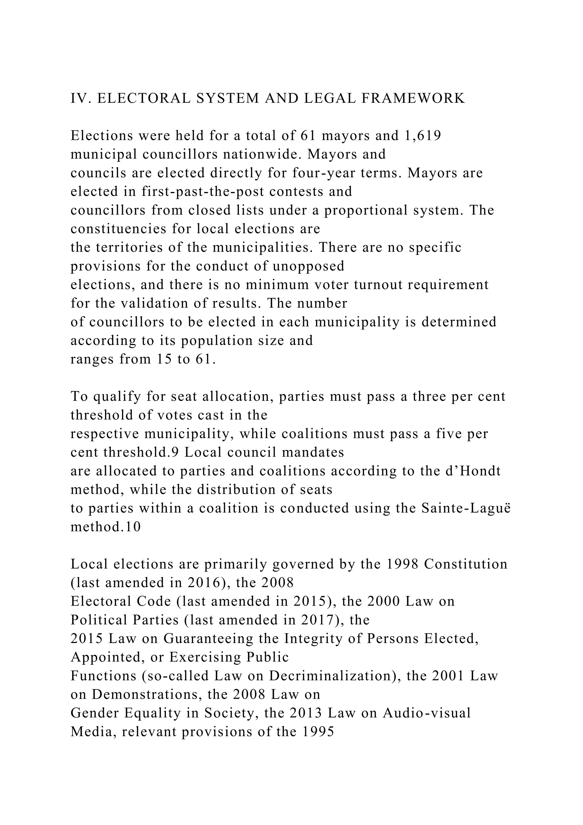 IV. ELECTORAL SYSTEM AND LEGAL FRAMEWORK
Elections were held for a total of 61 mayors and 1,619
municipal councillors nationwide. Mayors and
councils are elected directly for four-year terms. Mayors are
elected in first-past-the-post contests and
councillors from closed lists under a proportional system. The
constituencies for local elections are
the territories of the municipalities. There are no specific
provisions for the conduct of unopposed
elections, and there is no minimum voter turnout requirement
for the validation of results. The number
of councillors to be elected in each municipality is determined
according to its population size and
ranges from 15 to 61.
To qualify for seat allocation, parties must pass a three per cent
threshold of votes cast in the
respective municipality, while coalitions must pass a five per
cent threshold.9 Local council mandates
are allocated to parties and coalitions according to the d’Hondt
method, while the distribution of seats
to parties within a coalition is conducted using the Sainte-Laguë
method.10
Local elections are primarily governed by the 1998 Constitution
(last amended in 2016), the 2008
Electoral Code (last amended in 2015), the 2000 Law on
Political Parties (last amended in 2017), the
2015 Law on Guaranteeing the Integrity of Persons Elected,
Appointed, or Exercising Public
Functions (so-called Law on Decriminalization), the 2001 Law
on Demonstrations, the 2008 Law on
Gender Equality in Society, the 2013 Law on Audio-visual
Media, relevant provisions of the 1995
 