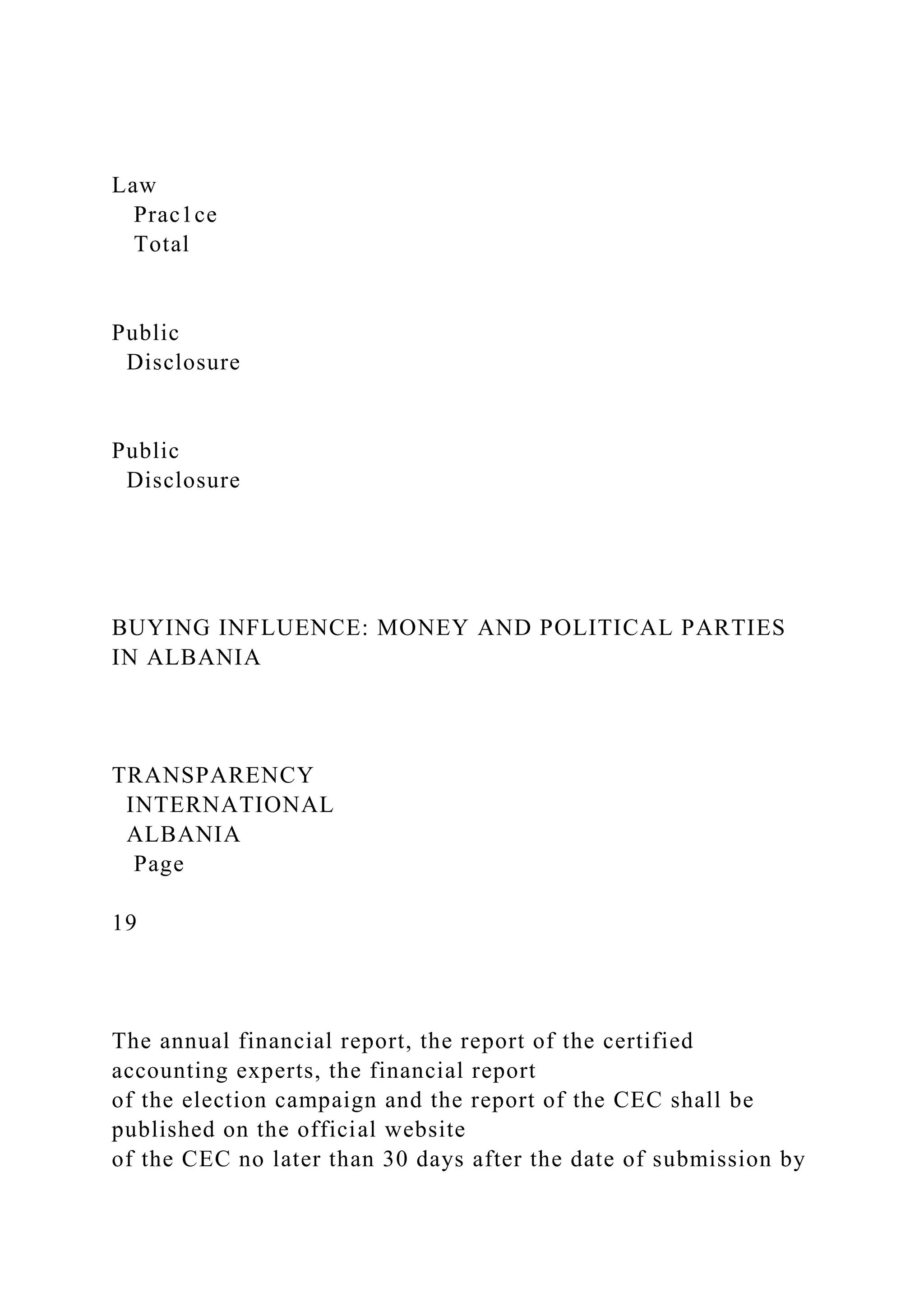Law
Prac1ce
Total
Public
Disclosure
Public
Disclosure
BUYING INFLUENCE: MONEY AND POLITICAL PARTIES
IN ALBANIA
TRANSPARENCY
INTERNATIONAL
ALBANIA
Page
19
The annual financial report, the report of the certified
accounting experts, the financial report
of the election campaign and the report of the CEC shall be
published on the official website
of the CEC no later than 30 days after the date of submission by
 