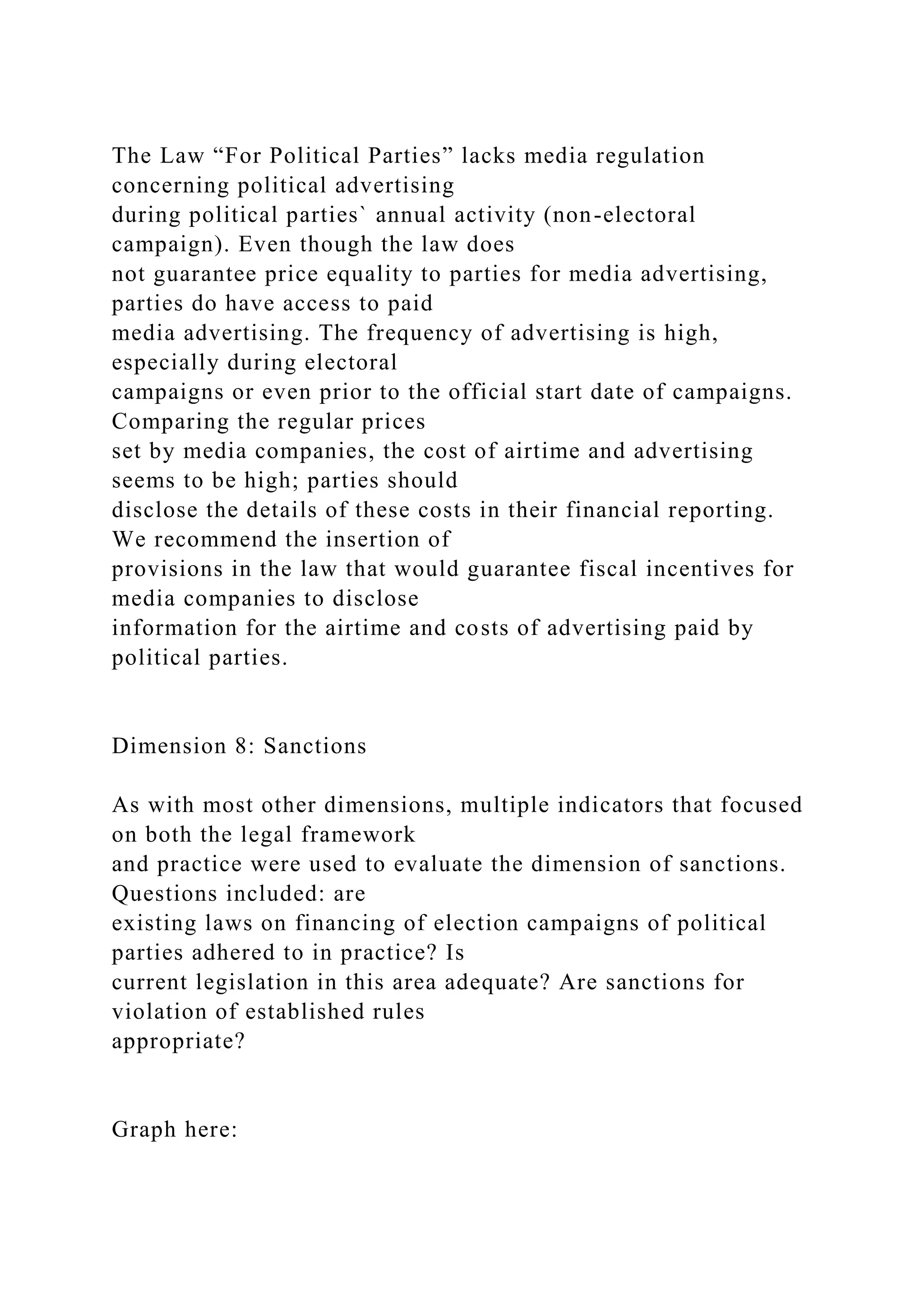 The Law “For Political Parties” lacks media regulation
concerning political advertising
during political parties` annual activity (non-electoral
campaign). Even though the law does
not guarantee price equality to parties for media advertising,
parties do have access to paid
media advertising. The frequency of advertising is high,
especially during electoral
campaigns or even prior to the official start date of campaigns.
Comparing the regular prices
set by media companies, the cost of airtime and advertising
seems to be high; parties should
disclose the details of these costs in their financial reporting.
We recommend the insertion of
provisions in the law that would guarantee fiscal incentives for
media companies to disclose
information for the airtime and costs of advertising paid by
political parties.
Dimension 8: Sanctions
As with most other dimensions, multiple indicators that focused
on both the legal framework
and practice were used to evaluate the dimension of sanctions.
Questions included: are
existing laws on financing of election campaigns of political
parties adhered to in practice? Is
current legislation in this area adequate? Are sanctions for
violation of established rules
appropriate?
Graph here:
 