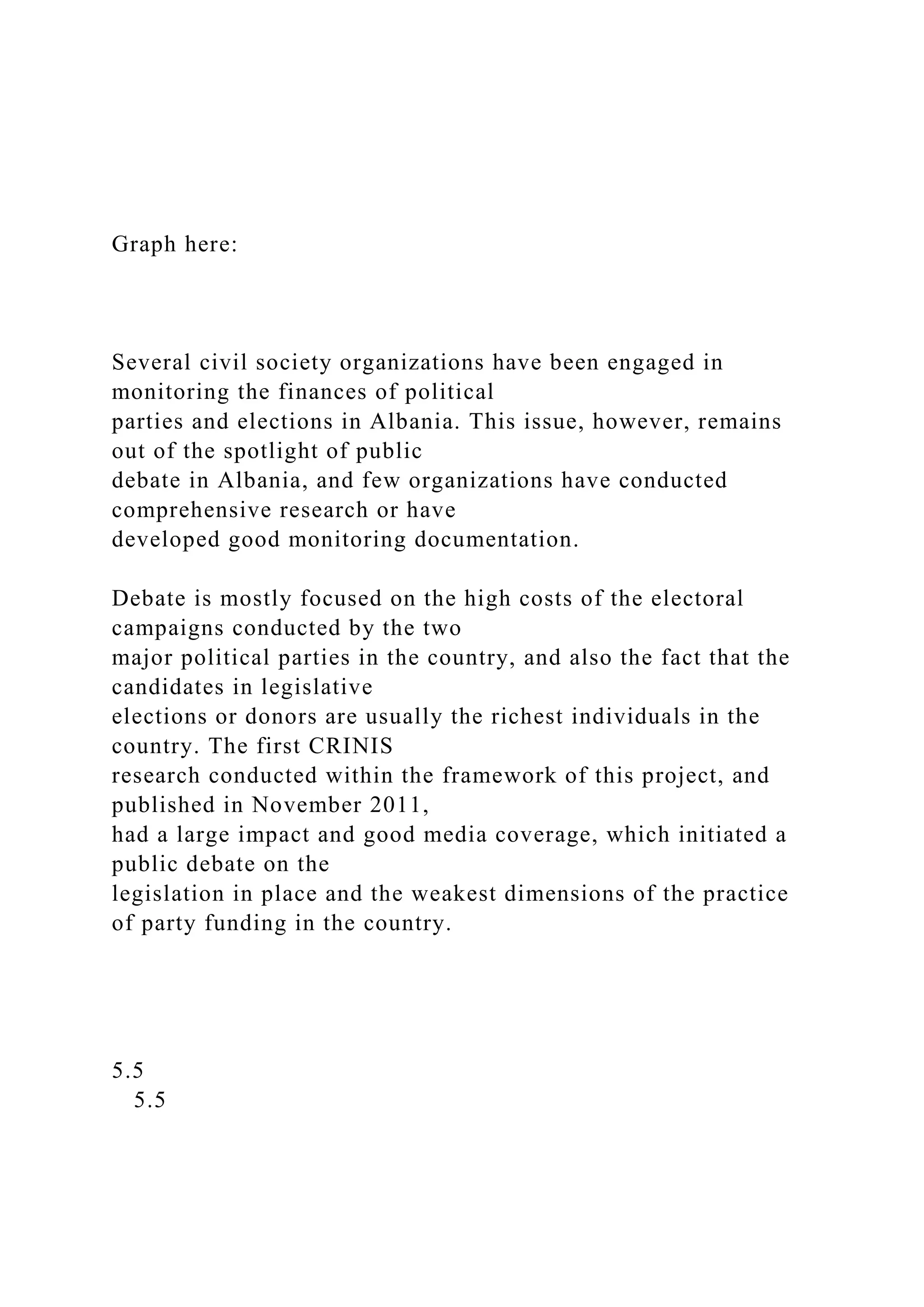 Graph here:
Several civil society organizations have been engaged in
monitoring the finances of political
parties and elections in Albania. This issue, however, remains
out of the spotlight of public
debate in Albania, and few organizations have conducted
comprehensive research or have
developed good monitoring documentation.
Debate is mostly focused on the high costs of the electoral
campaigns conducted by the two
major political parties in the country, and also the fact that the
candidates in legislative
elections or donors are usually the richest individuals in the
country. The first CRINIS
research conducted within the framework of this project, and
published in November 2011,
had a large impact and good media coverage, which initiated a
public debate on the
legislation in place and the weakest dimensions of the practice
of party funding in the country.
5.5
5.5
 
