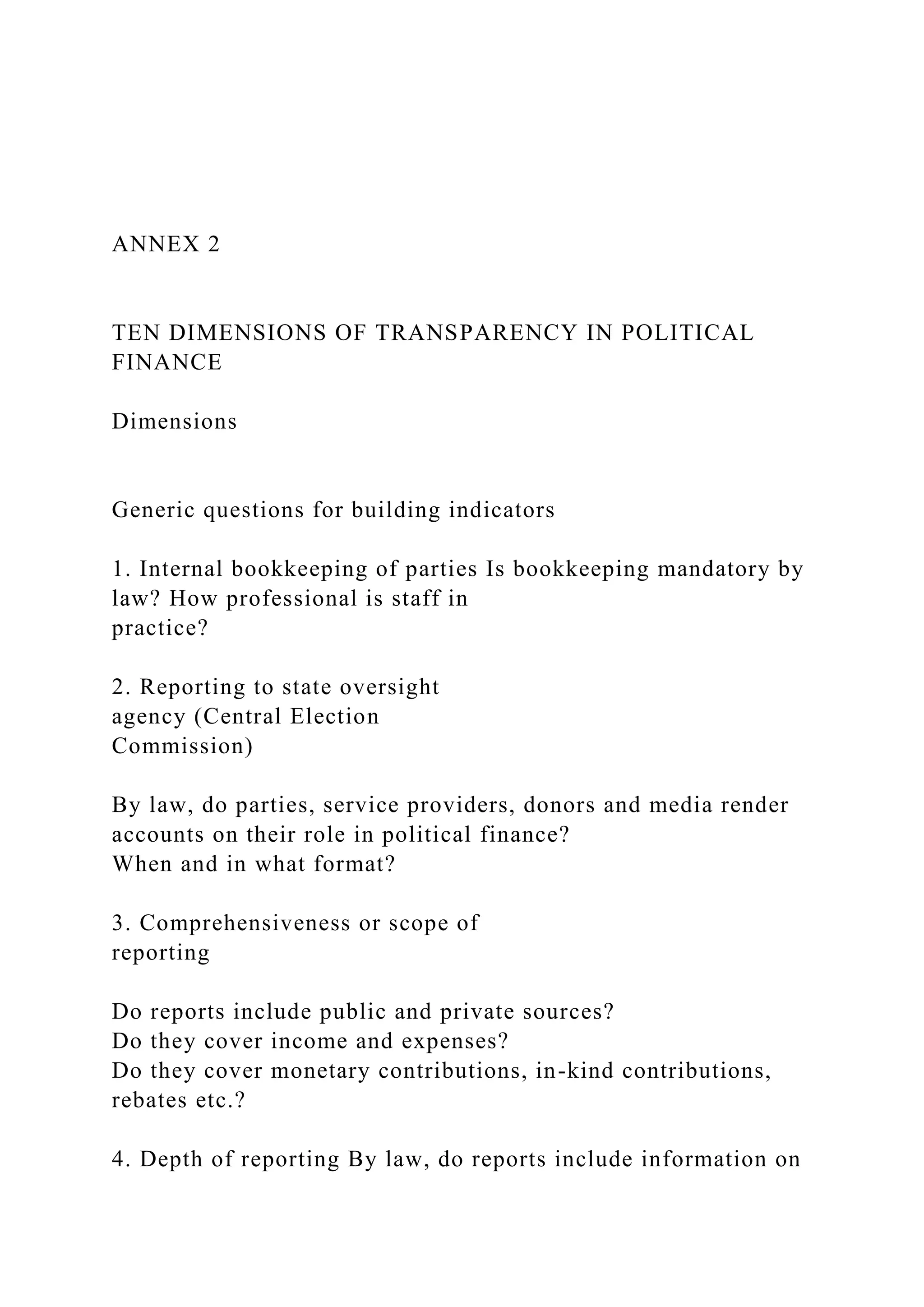 ANNEX 2
TEN DIMENSIONS OF TRANSPARENCY IN POLITICAL
FINANCE
Dimensions
Generic questions for building indicators
1. Internal bookkeeping of parties Is bookkeeping mandatory by
law? How professional is staff in
practice?
2. Reporting to state oversight
agency (Central Election
Commission)
By law, do parties, service providers, donors and media render
accounts on their role in political finance?
When and in what format?
3. Comprehensiveness or scope of
reporting
Do reports include public and private sources?
Do they cover income and expenses?
Do they cover monetary contributions, in-kind contributions,
rebates etc.?
4. Depth of reporting By law, do reports include information on
 