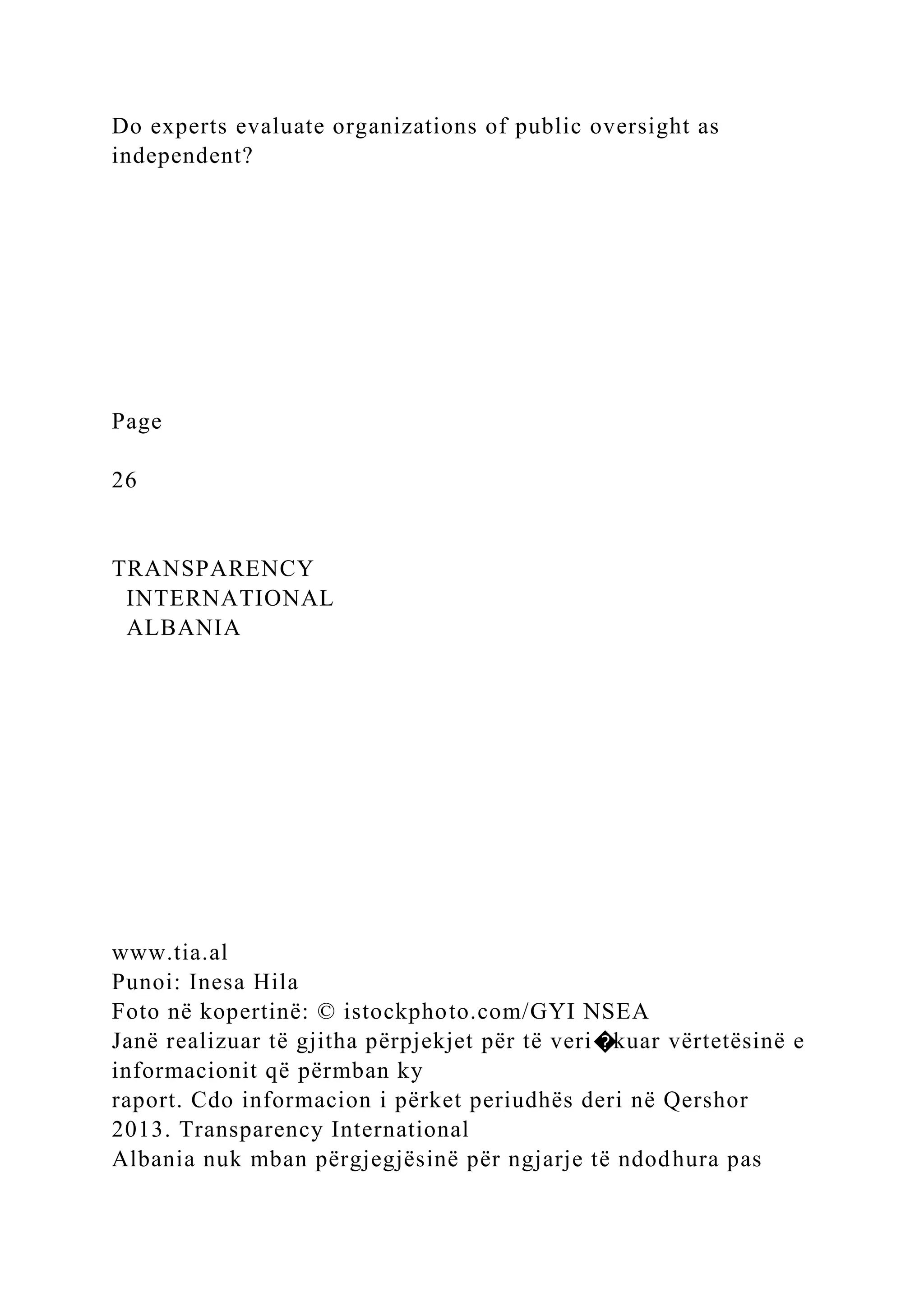 Do experts evaluate organizations of public oversight as
independent?
Page
26
TRANSPARENCY
INTERNATIONAL
ALBANIA
www.tia.al
Punoi: Inesa Hila
Foto në kopertinë: © istockphoto.com/GYI NSEA
Janë realizuar të gjitha përpjekjet për të veri�kuar vërtetësinë e
informacionit që përmban ky
raport. Cdo informacion i përket periudhës deri në Qershor
2013. Transparency International
Albania nuk mban përgjegjësinë për ngjarje të ndodhura pas
 