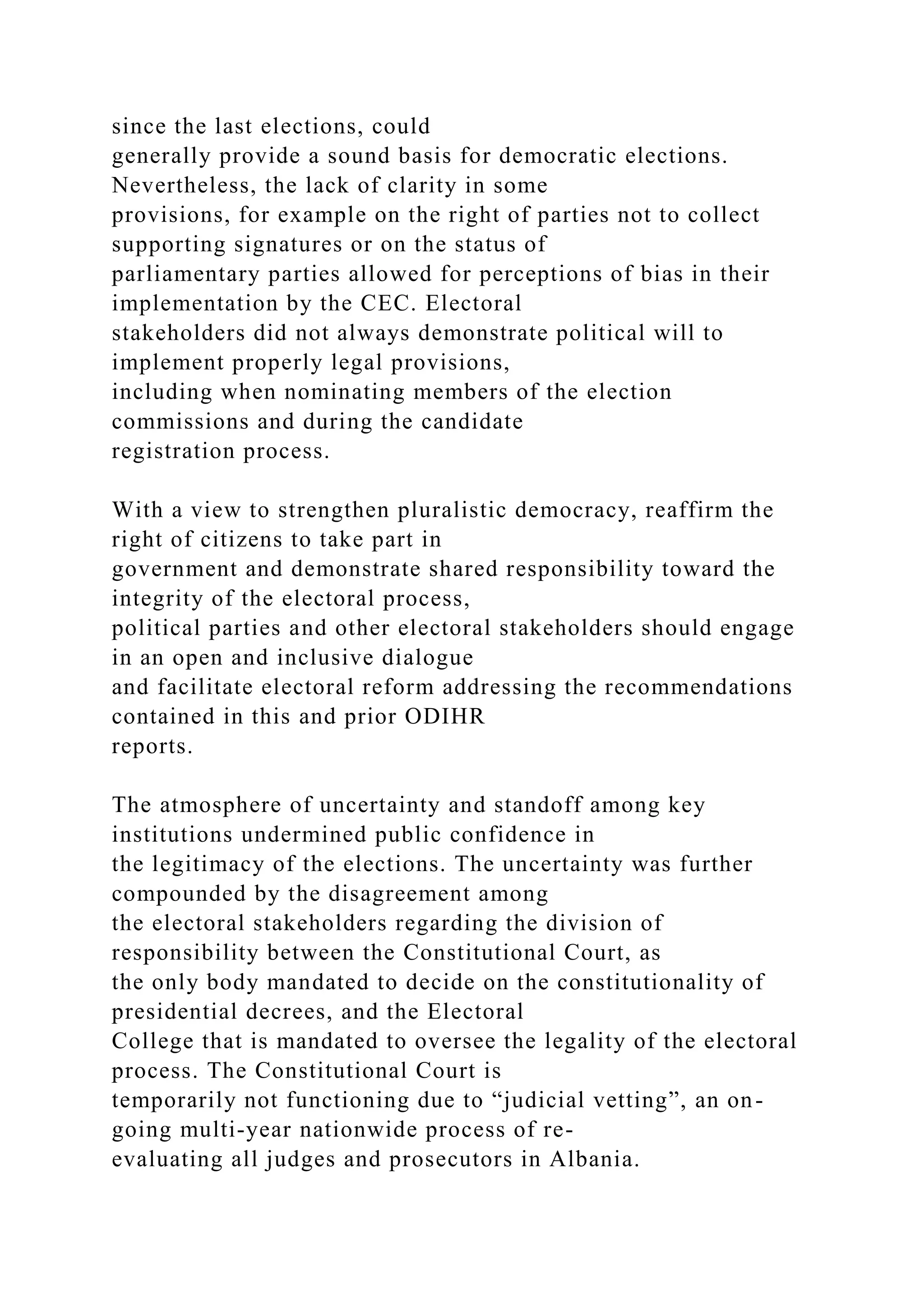 since the last elections, could
generally provide a sound basis for democratic elections.
Nevertheless, the lack of clarity in some
provisions, for example on the right of parties not to collect
supporting signatures or on the status of
parliamentary parties allowed for perceptions of bias in their
implementation by the CEC. Electoral
stakeholders did not always demonstrate political will to
implement properly legal provisions,
including when nominating members of the election
commissions and during the candidate
registration process.
With a view to strengthen pluralistic democracy, reaffirm the
right of citizens to take part in
government and demonstrate shared responsibility toward the
integrity of the electoral process,
political parties and other electoral stakeholders should engage
in an open and inclusive dialogue
and facilitate electoral reform addressing the recommendations
contained in this and prior ODIHR
reports.
The atmosphere of uncertainty and standoff among key
institutions undermined public confidence in
the legitimacy of the elections. The uncertainty was further
compounded by the disagreement among
the electoral stakeholders regarding the division of
responsibility between the Constitutional Court, as
the only body mandated to decide on the constitutionality of
presidential decrees, and the Electoral
College that is mandated to oversee the legality of the electoral
process. The Constitutional Court is
temporarily not functioning due to “judicial vetting”, an on-
going multi-year nationwide process of re-
evaluating all judges and prosecutors in Albania.
 