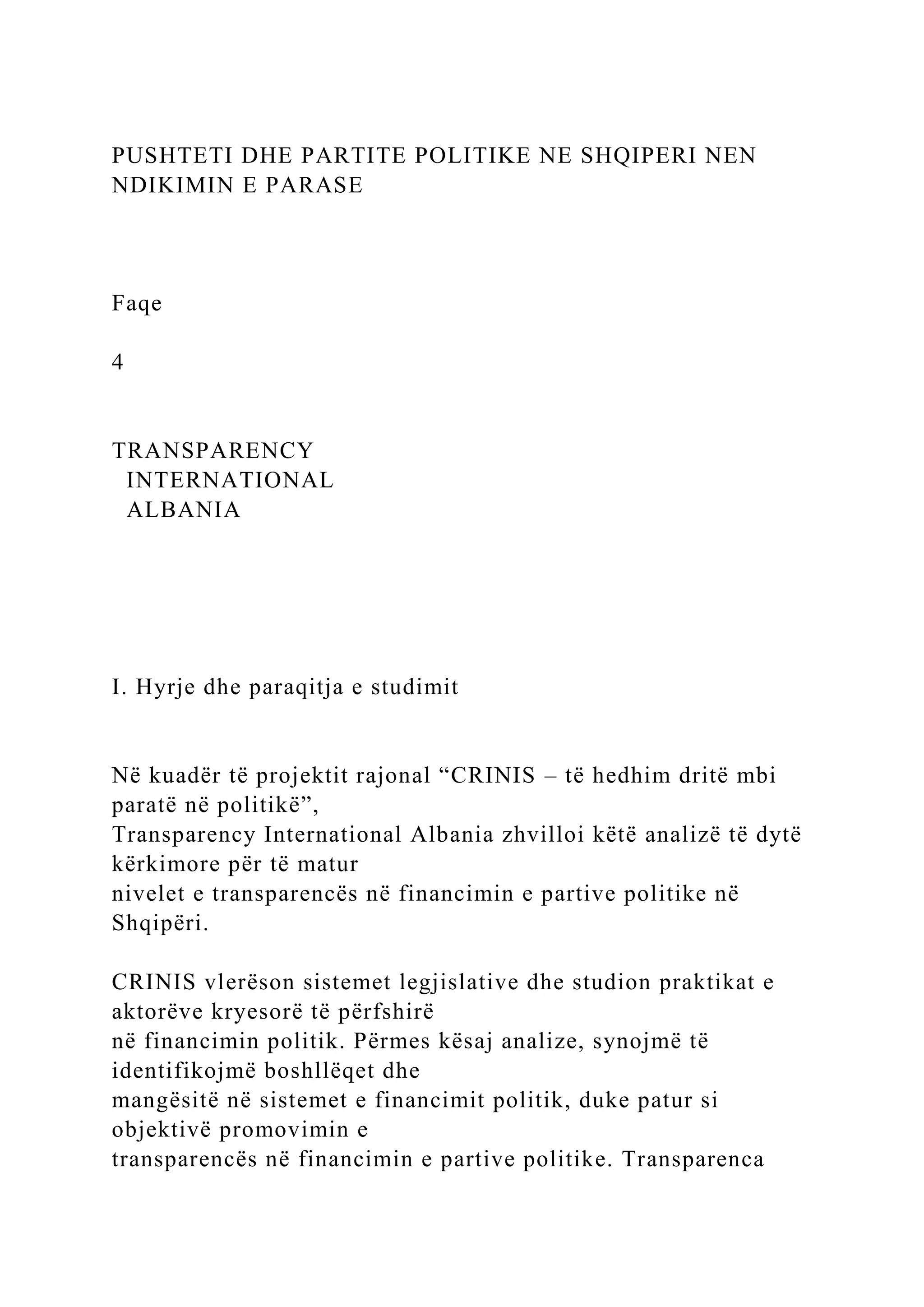 PUSHTETI DHE PARTITE POLITIKE NE SHQIPERI NEN
NDIKIMIN E PARASE
Faqe
4
TRANSPARENCY
INTERNATIONAL
ALBANIA
I. Hyrje dhe paraqitja e studimit
Në kuadër të projektit rajonal “CRINIS – të hedhim dritë mbi
paratë në politikë”,
Transparency International Albania zhvilloi këtë analizë të dytë
kërkimore për të matur
nivelet e transparencës në financimin e partive politike në
Shqipëri.
CRINIS vlerëson sistemet legjislative dhe studion praktikat e
aktorëve kryesorë të përfshirë
në financimin politik. Përmes kësaj analize, synojmë të
identifikojmë boshllëqet dhe
mangësitë në sistemet e financimit politik, duke patur si
objektivë promovimin e
transparencës në financimin e partive politike. Transparenca
 