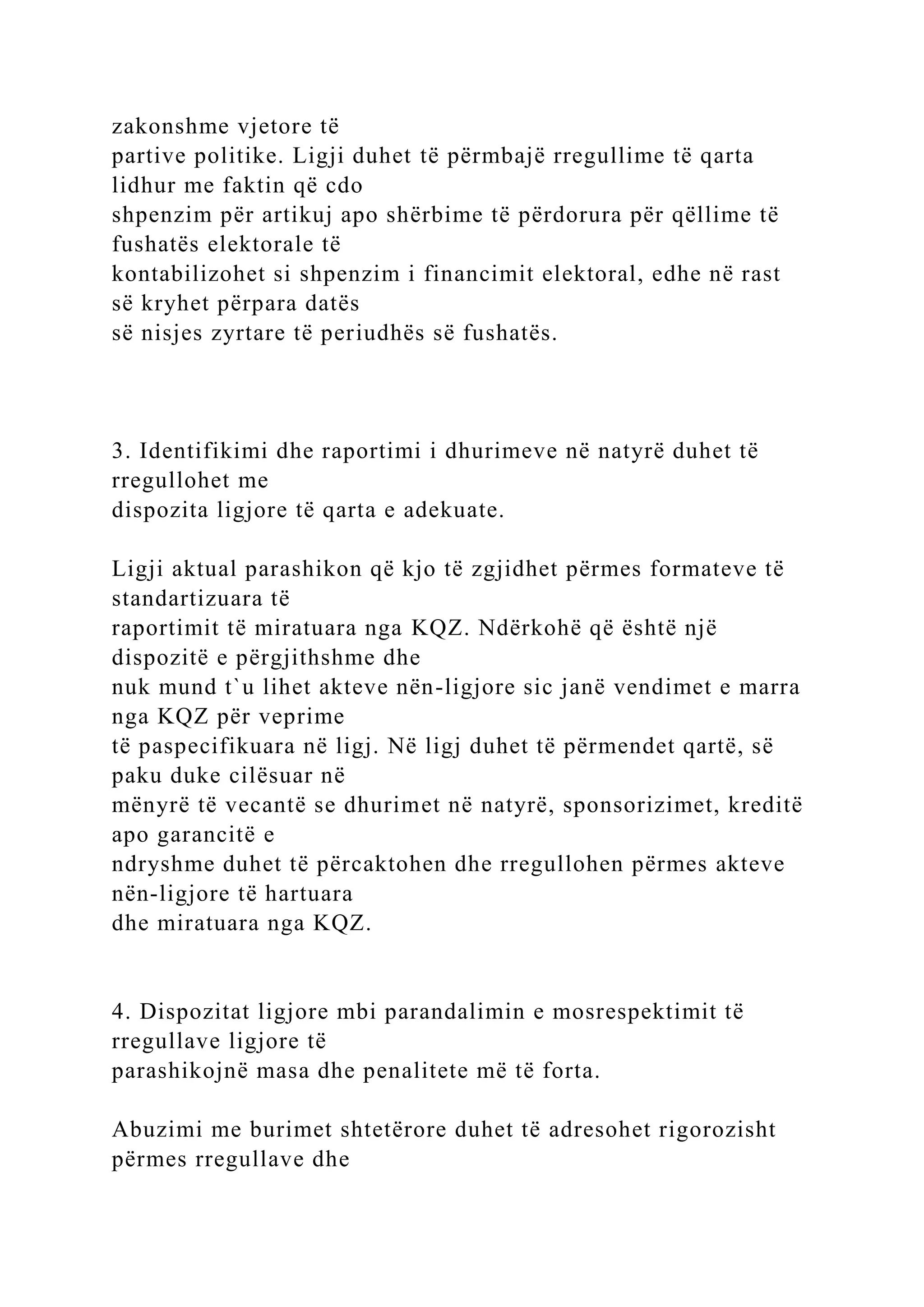 zakonshme vjetore të
partive politike. Ligji duhet të përmbajë rregullime të qarta
lidhur me faktin që cdo
shpenzim për artikuj apo shërbime të përdorura për qëllime të
fushatës elektorale të
kontabilizohet si shpenzim i financimit elektoral, edhe në rast
së kryhet përpara datës
së nisjes zyrtare të periudhës së fushatës.
3. Identifikimi dhe raportimi i dhurimeve në natyrë duhet të
rregullohet me
dispozita ligjore të qarta e adekuate.
Ligji aktual parashikon që kjo të zgjidhet përmes formateve të
standartizuara të
raportimit të miratuara nga KQZ. Ndërkohë që është një
dispozitë e përgjithshme dhe
nuk mund t`u lihet akteve nën-ligjore sic janë vendimet e marra
nga KQZ për veprime
të paspecifikuara në ligj. Në ligj duhet të përmendet qartë, së
paku duke cilësuar në
mënyrë të vecantë se dhurimet në natyrë, sponsorizimet, kreditë
apo garancitë e
ndryshme duhet të përcaktohen dhe rregullohen përmes akteve
nën-ligjore të hartuara
dhe miratuara nga KQZ.
4. Dispozitat ligjore mbi parandalimin e mosrespektimit të
rregullave ligjore të
parashikojnë masa dhe penalitete më të forta.
Abuzimi me burimet shtetërore duhet të adresohet rigorozisht
përmes rregullave dhe
 