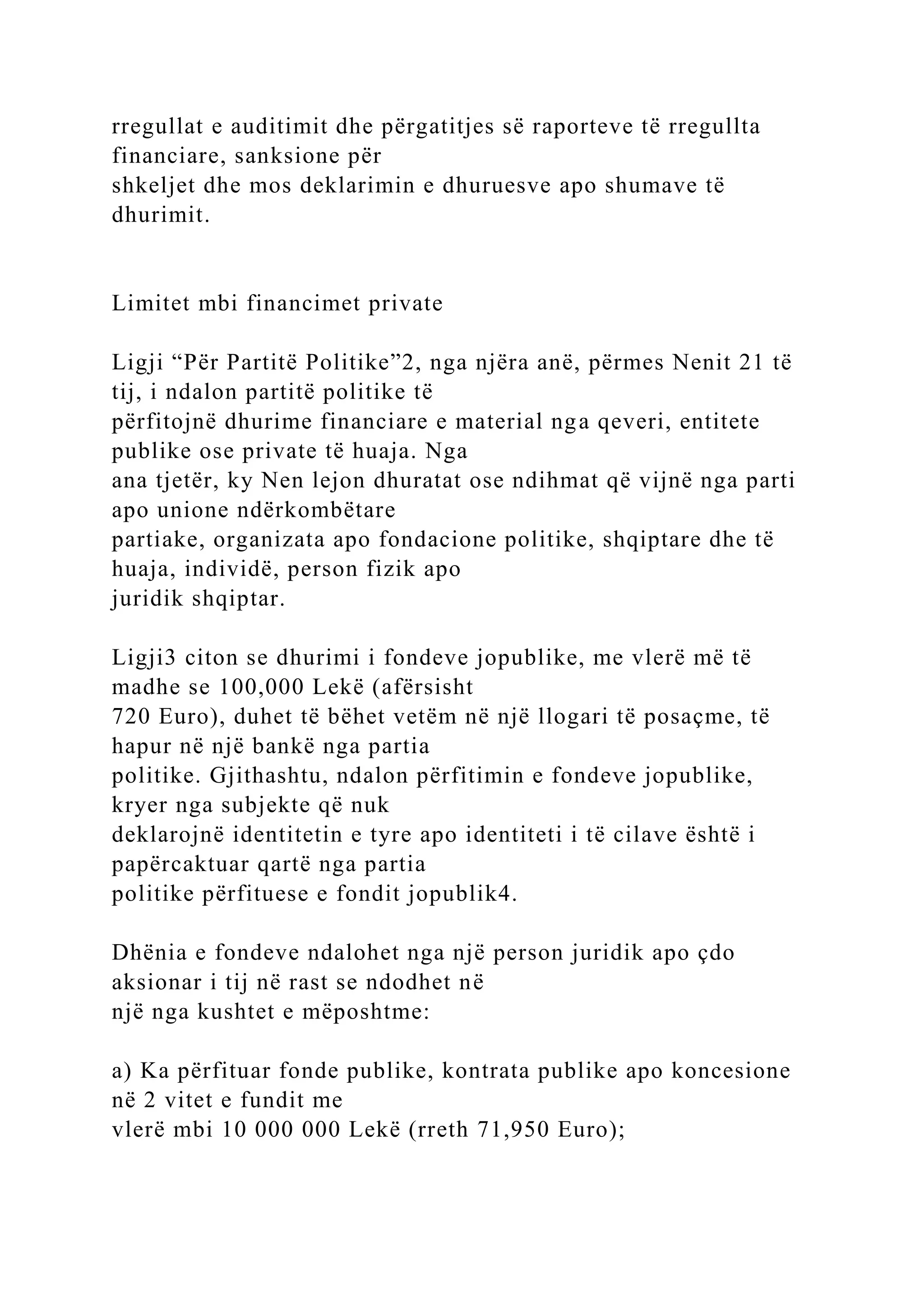 rregullat e auditimit dhe përgatitjes së raporteve të rregullta
financiare, sanksione për
shkeljet dhe mos deklarimin e dhuruesve apo shumave të
dhurimit.
Limitet mbi financimet private
Ligji “Për Partitë Politike”2, nga njëra anë, përmes Nenit 21 të
tij, i ndalon partitë politike të
përfitojnë dhurime financiare e material nga qeveri, entitete
publike ose private të huaja. Nga
ana tjetër, ky Nen lejon dhuratat ose ndihmat që vijnë nga parti
apo unione ndërkombëtare
partiake, organizata apo fondacione politike, shqiptare dhe të
huaja, individë, person fizik apo
juridik shqiptar.
Ligji3 citon se dhurimi i fondeve jopublike, me vlerë më të
madhe se 100,000 Lekë (afërsisht
720 Euro), duhet të bëhet vetëm në një llogari të posaçme, të
hapur në një bankë nga partia
politike. Gjithashtu, ndalon përfitimin e fondeve jopublike,
kryer nga subjekte që nuk
deklarojnë identitetin e tyre apo identiteti i të cilave është i
papërcaktuar qartë nga partia
politike përfituese e fondit jopublik4.
Dhënia e fondeve ndalohet nga një person juridik apo çdo
aksionar i tij në rast se ndodhet në
një nga kushtet e mëposhtme:
a) Ka përfituar fonde publike, kontrata publike apo koncesione
në 2 vitet e fundit me
vlerë mbi 10 000 000 Lekë (rreth 71,950 Euro);
 