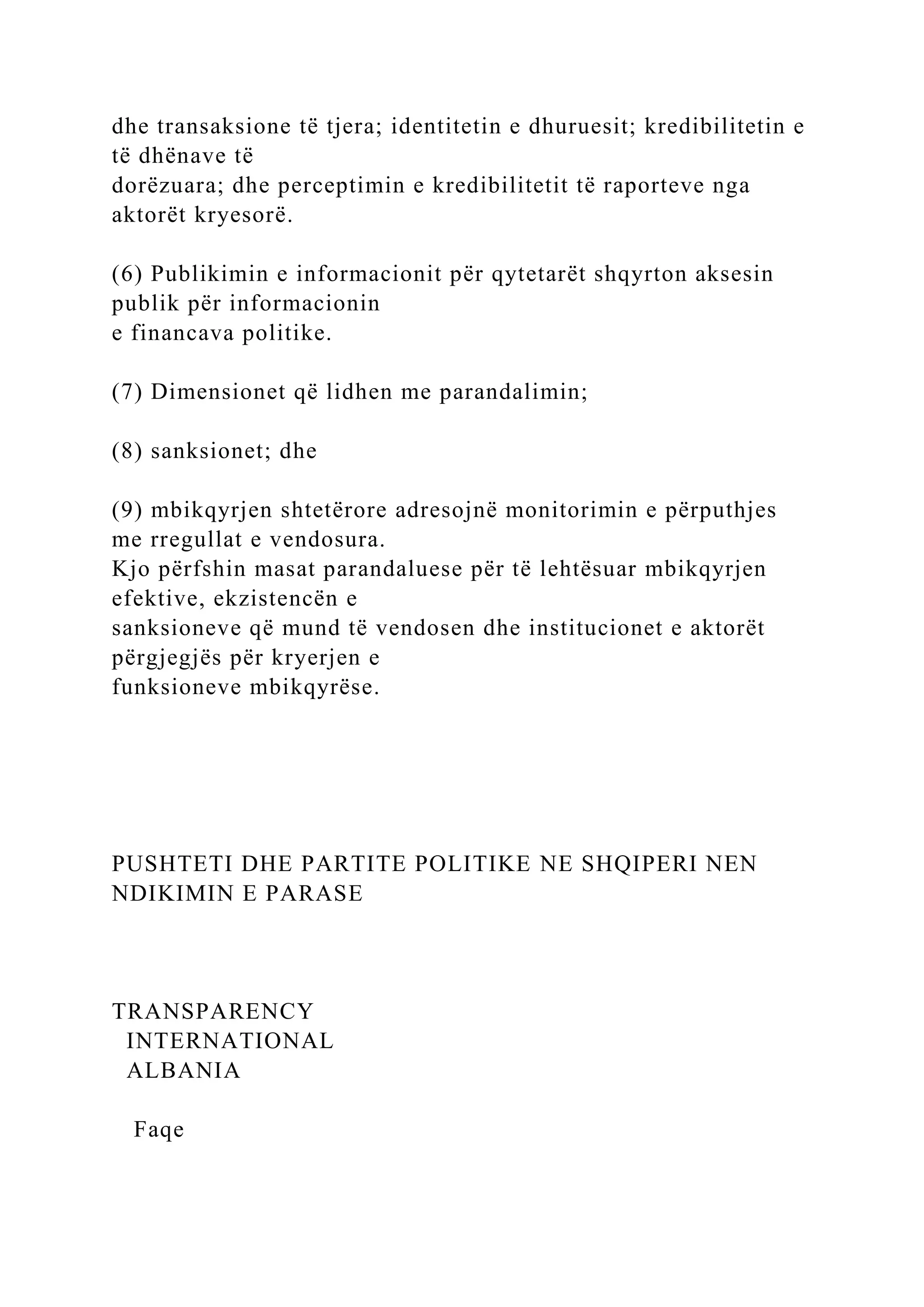 dhe transaksione të tjera; identitetin e dhuruesit; kredibilitetin e
të dhënave të
dorëzuara; dhe perceptimin e kredibilitetit të raporteve nga
aktorët kryesorë.
(6) Publikimin e informacionit për qytetarët shqyrton aksesin
publik për informacionin
e financava politike.
(7) Dimensionet që lidhen me parandalimin;
(8) sanksionet; dhe
(9) mbikqyrjen shtetërore adresojnë monitorimin e përputhjes
me rregullat e vendosura.
Kjo përfshin masat parandaluese për të lehtësuar mbikqyrjen
efektive, ekzistencën e
sanksioneve që mund të vendosen dhe institucionet e aktorët
përgjegjës për kryerjen e
funksioneve mbikqyrëse.
PUSHTETI DHE PARTITE POLITIKE NE SHQIPERI NEN
NDIKIMIN E PARASE
TRANSPARENCY
INTERNATIONAL
ALBANIA
Faqe
 