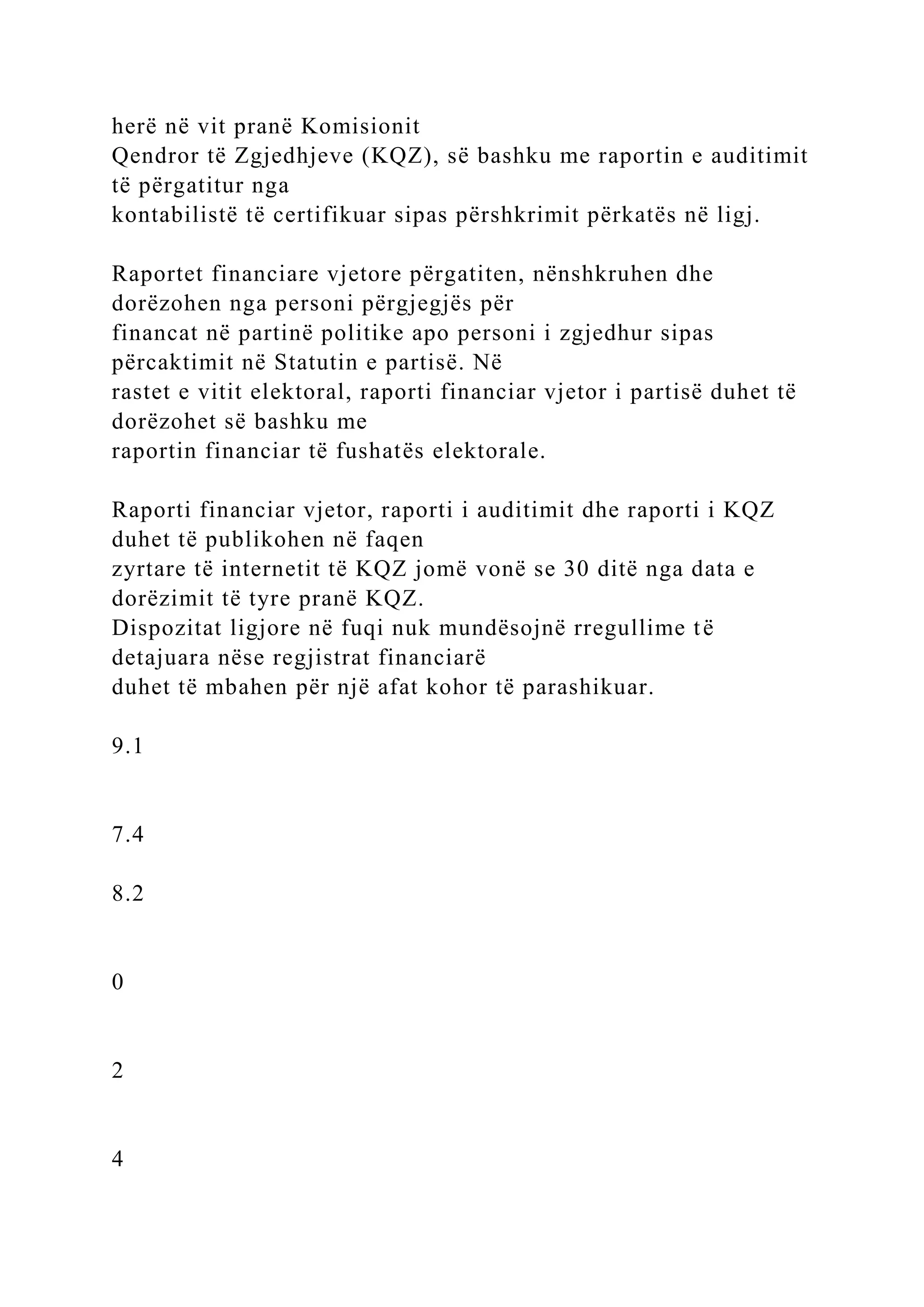herë në vit pranë Komisionit
Qendror të Zgjedhjeve (KQZ), së bashku me raportin e auditimit
të përgatitur nga
kontabilistë të certifikuar sipas përshkrimit përkatës në ligj.
Raportet financiare vjetore përgatiten, nënshkruhen dhe
dorëzohen nga personi përgjegjës për
financat në partinë politike apo personi i zgjedhur sipas
përcaktimit në Statutin e partisë. Në
rastet e vitit elektoral, raporti financiar vjetor i partisë duhet të
dorëzohet së bashku me
raportin financiar të fushatës elektorale.
Raporti financiar vjetor, raporti i auditimit dhe raporti i KQZ
duhet të publikohen në faqen
zyrtare të internetit të KQZ jomë vonë se 30 ditë nga data e
dorëzimit të tyre pranë KQZ.
Dispozitat ligjore në fuqi nuk mundësojnë rregullime të
detajuara nëse regjistrat financiarë
duhet të mbahen për një afat kohor të parashikuar.
9.1
7.4
8.2
0
2
4
 
