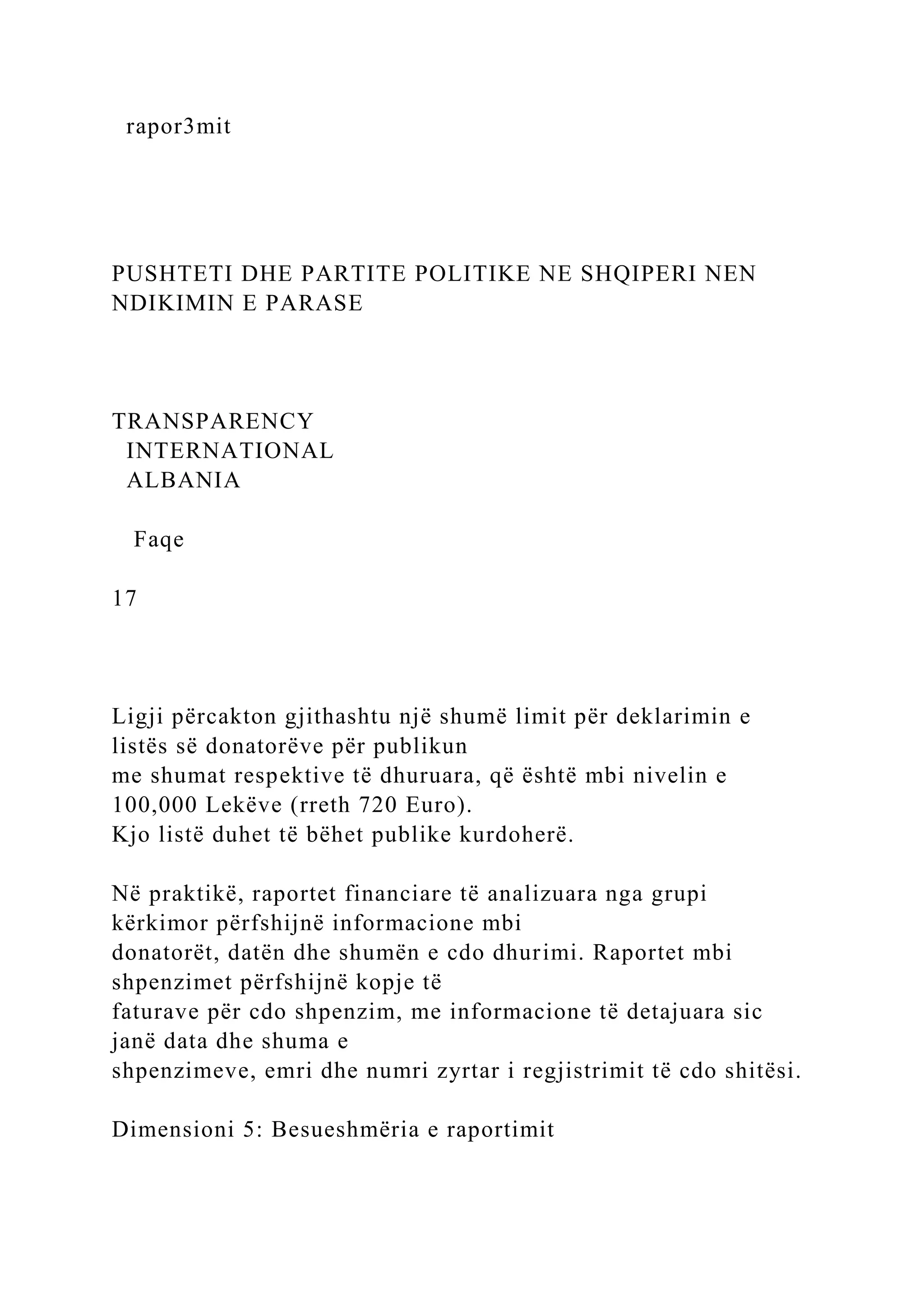 rapor3mit
PUSHTETI DHE PARTITE POLITIKE NE SHQIPERI NEN
NDIKIMIN E PARASE
TRANSPARENCY
INTERNATIONAL
ALBANIA
Faqe
17
Ligji përcakton gjithashtu një shumë limit për deklarimin e
listës së donatorëve për publikun
me shumat respektive të dhuruara, që është mbi nivelin e
100,000 Lekëve (rreth 720 Euro).
Kjo listë duhet të bëhet publike kurdoherë.
Në praktikë, raportet financiare të analizuara nga grupi
kërkimor përfshijnë informacione mbi
donatorët, datën dhe shumën e cdo dhurimi. Raportet mbi
shpenzimet përfshijnë kopje të
faturave për cdo shpenzim, me informacione të detajuara sic
janë data dhe shuma e
shpenzimeve, emri dhe numri zyrtar i regjistrimit të cdo shitësi.
Dimensioni 5: Besueshmëria e raportimit
 