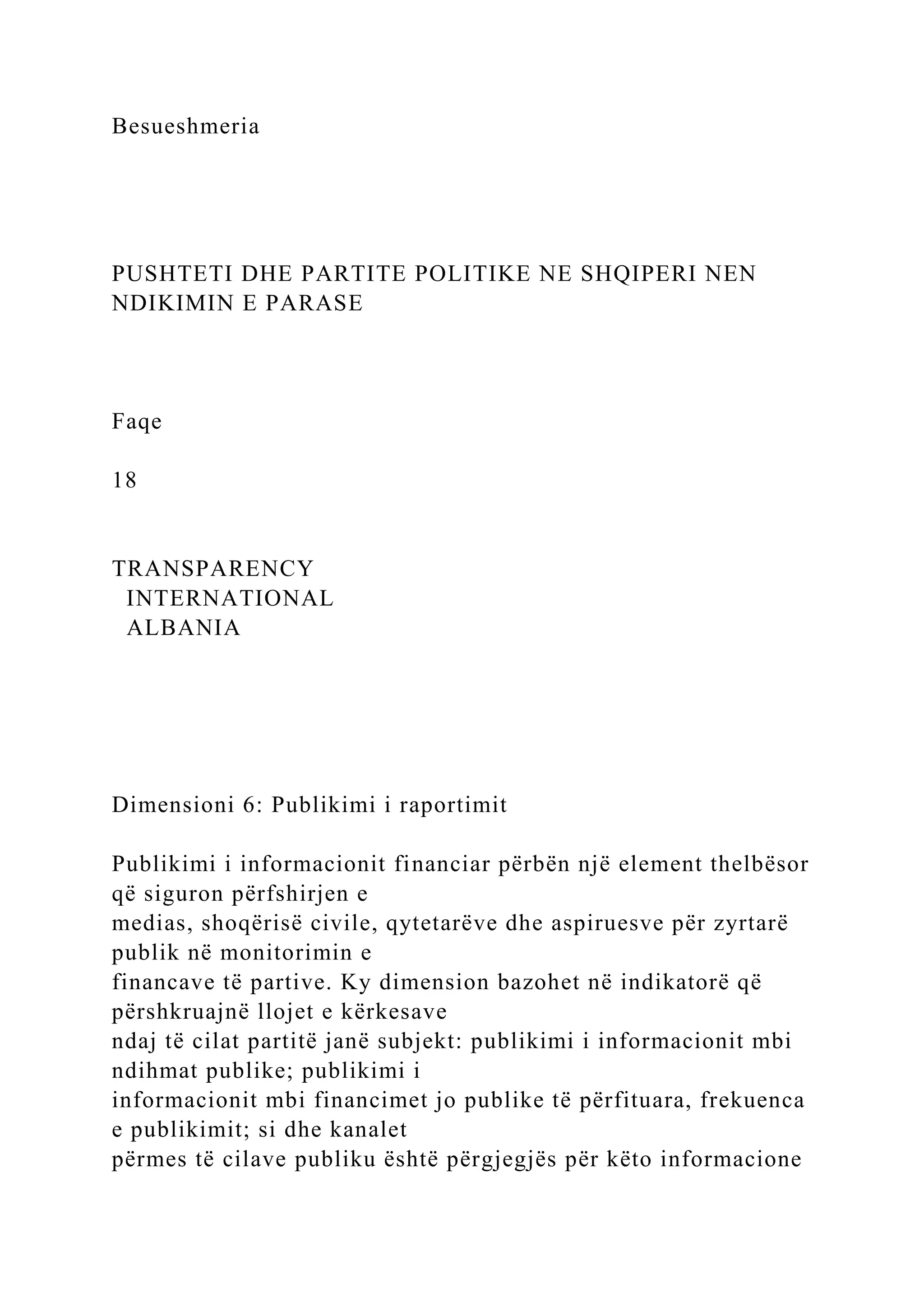 Besueshmeria
PUSHTETI DHE PARTITE POLITIKE NE SHQIPERI NEN
NDIKIMIN E PARASE
Faqe
18
TRANSPARENCY
INTERNATIONAL
ALBANIA
Dimensioni 6: Publikimi i raportimit
Publikimi i informacionit financiar përbën një element thelbësor
që siguron përfshirjen e
medias, shoqërisë civile, qytetarëve dhe aspiruesve për zyrtarë
publik në monitorimin e
financave të partive. Ky dimension bazohet në indikatorë që
përshkruajnë llojet e kërkesave
ndaj të cilat partitë janë subjekt: publikimi i informacionit mbi
ndihmat publike; publikimi i
informacionit mbi financimet jo publike të përfituara, frekuenca
e publikimit; si dhe kanalet
përmes të cilave publiku është përgjegjës për këto informacione
 
