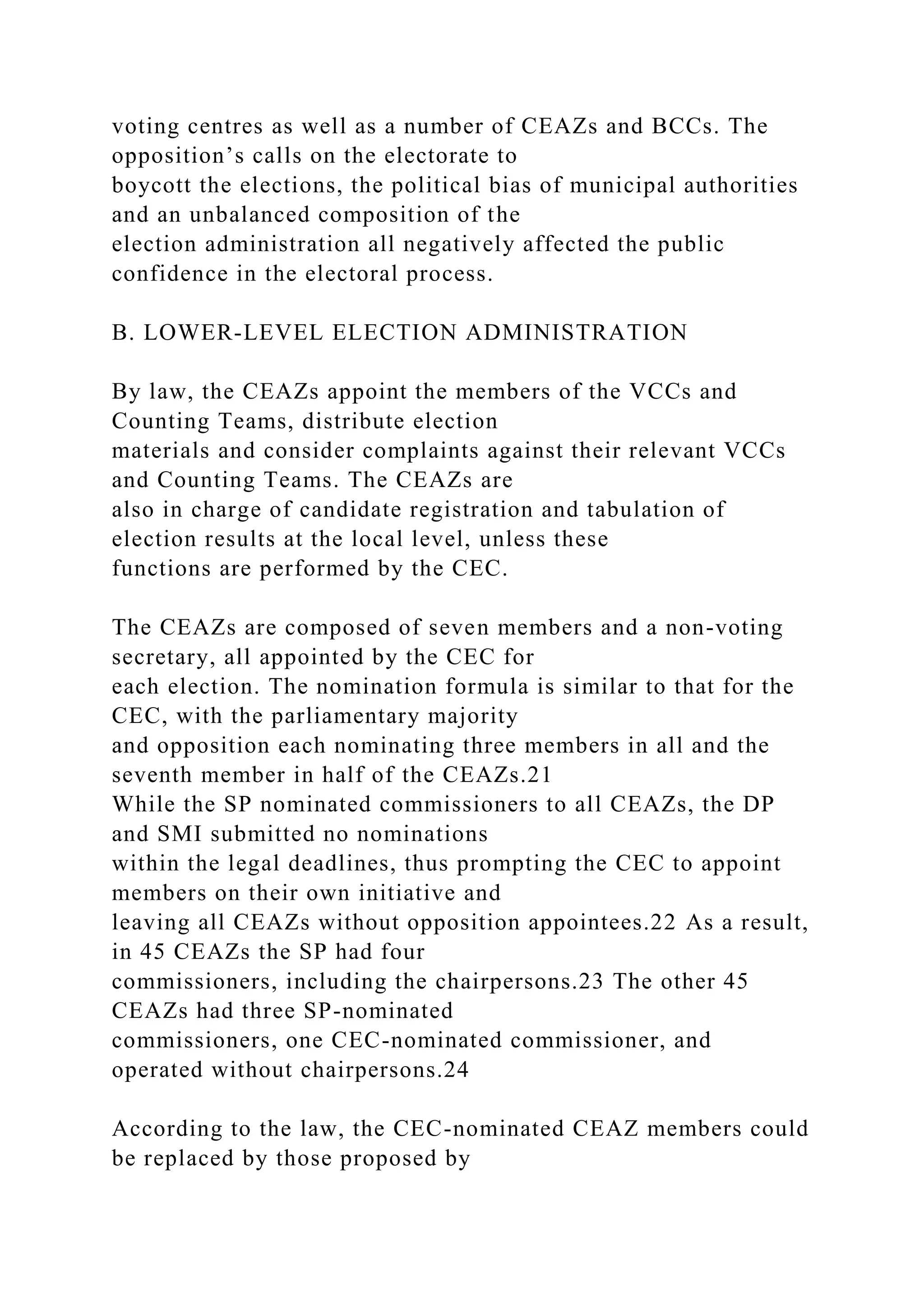 voting centres as well as a number of CEAZs and BCCs. The
opposition’s calls on the electorate to
boycott the elections, the political bias of municipal authorities
and an unbalanced composition of the
election administration all negatively affected the public
confidence in the electoral process.
B. LOWER-LEVEL ELECTION ADMINISTRATION
By law, the CEAZs appoint the members of the VCCs and
Counting Teams, distribute election
materials and consider complaints against their relevant VCCs
and Counting Teams. The CEAZs are
also in charge of candidate registration and tabulation of
election results at the local level, unless these
functions are performed by the CEC.
The CEAZs are composed of seven members and a non-voting
secretary, all appointed by the CEC for
each election. The nomination formula is similar to that for the
CEC, with the parliamentary majority
and opposition each nominating three members in all and the
seventh member in half of the CEAZs.21
While the SP nominated commissioners to all CEAZs, the DP
and SMI submitted no nominations
within the legal deadlines, thus prompting the CEC to appoint
members on their own initiative and
leaving all CEAZs without opposition appointees.22 As a result,
in 45 CEAZs the SP had four
commissioners, including the chairpersons.23 The other 45
CEAZs had three SP-nominated
commissioners, one CEC-nominated commissioner, and
operated without chairpersons.24
According to the law, the CEC-nominated CEAZ members could
be replaced by those proposed by
 