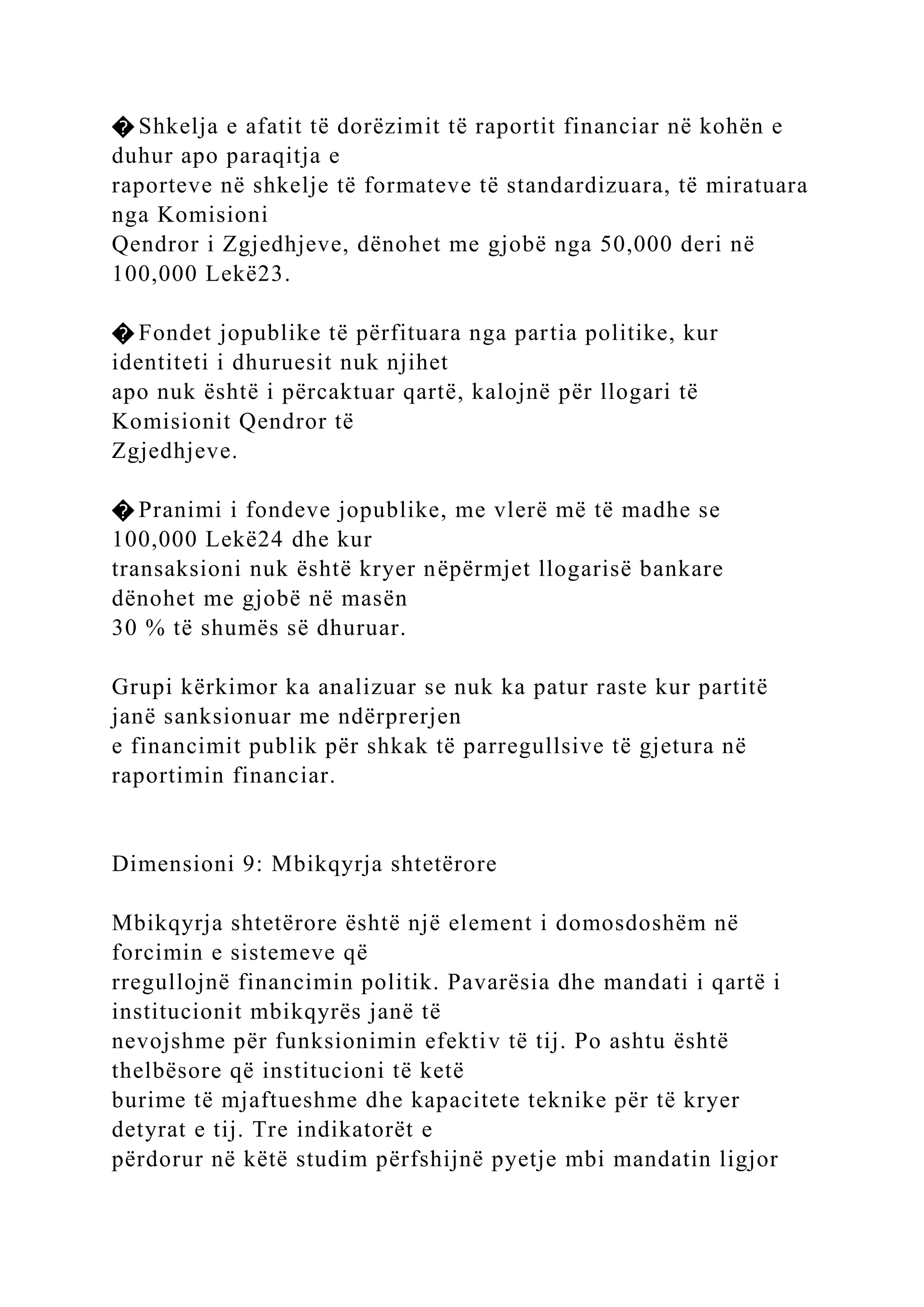 � Shkelja e afatit të dorëzimit të raportit financiar në kohën e
duhur apo paraqitja e
raporteve në shkelje të formateve të standardizuara, të miratuara
nga Komisioni
Qendror i Zgjedhjeve, dënohet me gjobë nga 50,000 deri në
100,000 Lekë23.
� Fondet jopublike të përfituara nga partia politike, kur
identiteti i dhuruesit nuk njihet
apo nuk është i përcaktuar qartë, kalojnë për llogari të
Komisionit Qendror të
Zgjedhjeve.
� Pranimi i fondeve jopublike, me vlerë më të madhe se
100,000 Lekë24 dhe kur
transaksioni nuk është kryer nëpërmjet llogarisë bankare
dënohet me gjobë në masën
30 % të shumës së dhuruar.
Grupi kërkimor ka analizuar se nuk ka patur raste kur partitë
janë sanksionuar me ndërprerjen
e financimit publik për shkak të parregullsive të gjetura në
raportimin financiar.
Dimensioni 9: Mbikqyrja shtetërore
Mbikqyrja shtetërore është një element i domosdoshëm në
forcimin e sistemeve që
rregullojnë financimin politik. Pavarësia dhe mandati i qartë i
institucionit mbikqyrës janë të
nevojshme për funksionimin efektiv të tij. Po ashtu është
thelbësore që institucioni të ketë
burime të mjaftueshme dhe kapacitete teknike për të kryer
detyrat e tij. Tre indikatorët e
përdorur në këtë studim përfshijnë pyetje mbi mandatin ligjor
 