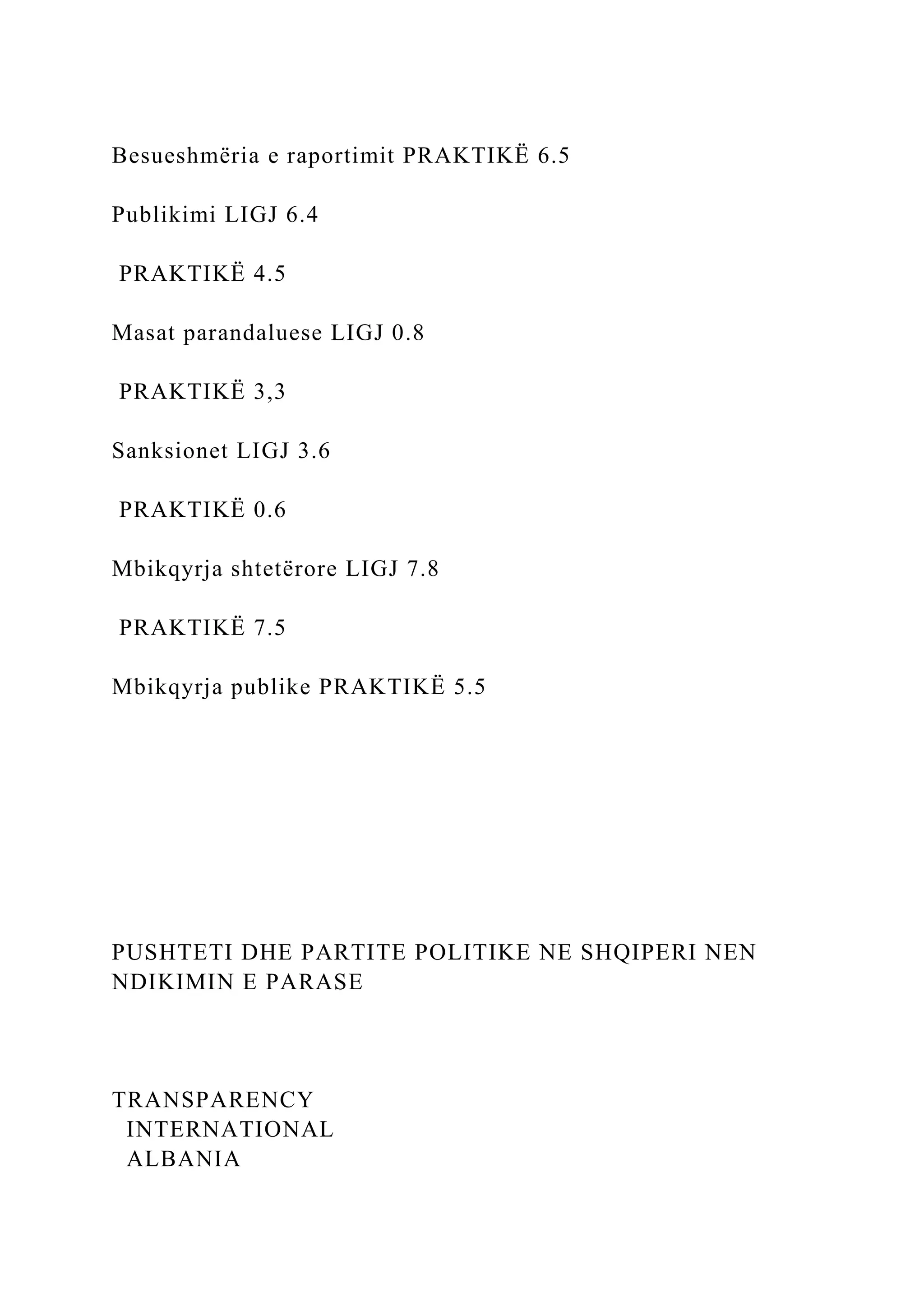 Besueshmëria e raportimit PRAKTIKË 6.5
Publikimi LIGJ 6.4
PRAKTIKË 4.5
Masat parandaluese LIGJ 0.8
PRAKTIKË 3,3
Sanksionet LIGJ 3.6
PRAKTIKË 0.6
Mbikqyrja shtetërore LIGJ 7.8
PRAKTIKË 7.5
Mbikqyrja publike PRAKTIKË 5.5
PUSHTETI DHE PARTITE POLITIKE NE SHQIPERI NEN
NDIKIMIN E PARASE
TRANSPARENCY
INTERNATIONAL
ALBANIA
 
