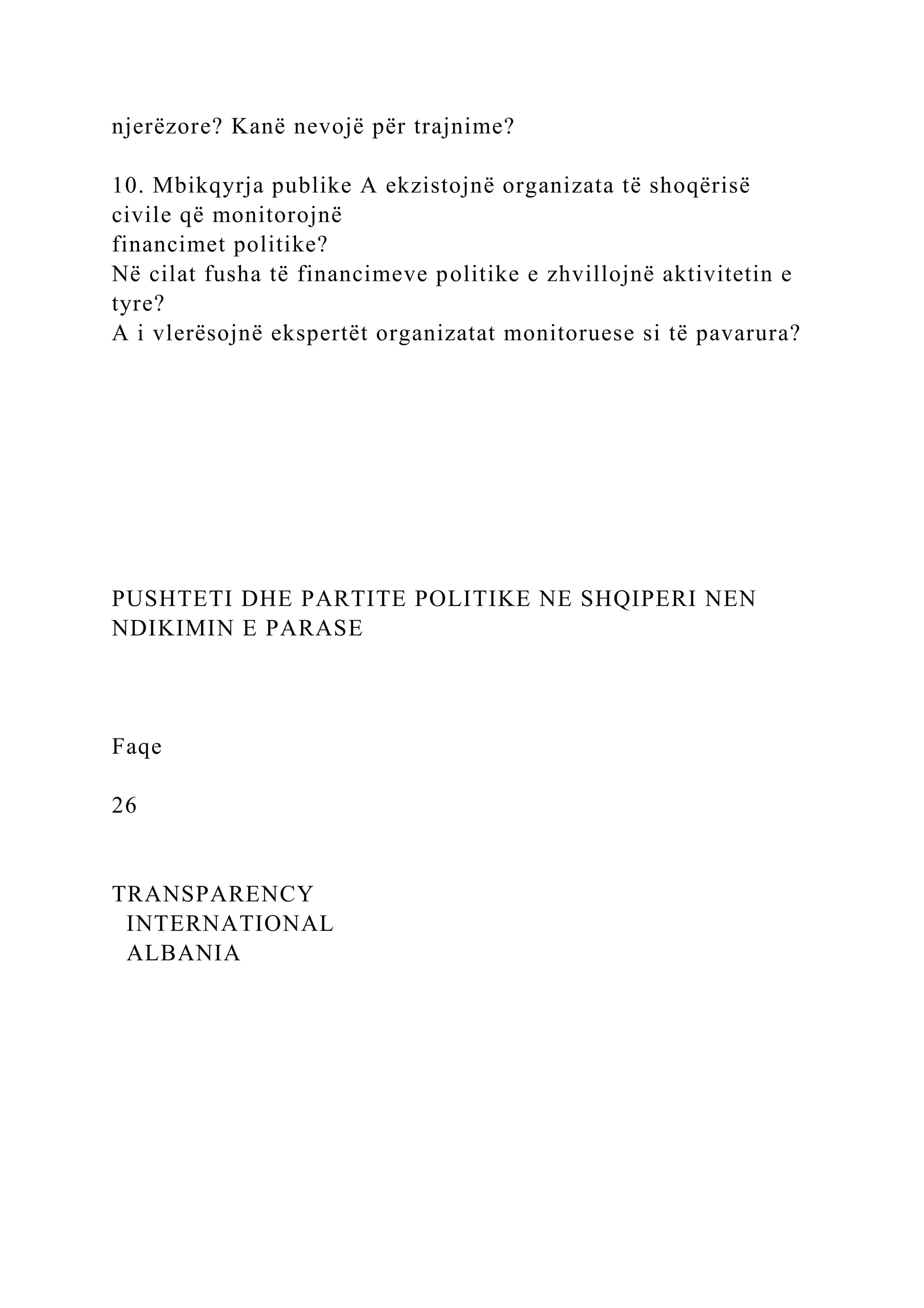 njerëzore? Kanë nevojë për trajnime?
10. Mbikqyrja publike A ekzistojnë organizata të shoqërisë
civile që monitorojnë
financimet politike?
Në cilat fusha të financimeve politike e zhvillojnë aktivitetin e
tyre?
A i vlerësojnë ekspertët organizatat monitoruese si të pavarura?
PUSHTETI DHE PARTITE POLITIKE NE SHQIPERI NEN
NDIKIMIN E PARASE
Faqe
26
TRANSPARENCY
INTERNATIONAL
ALBANIA
 