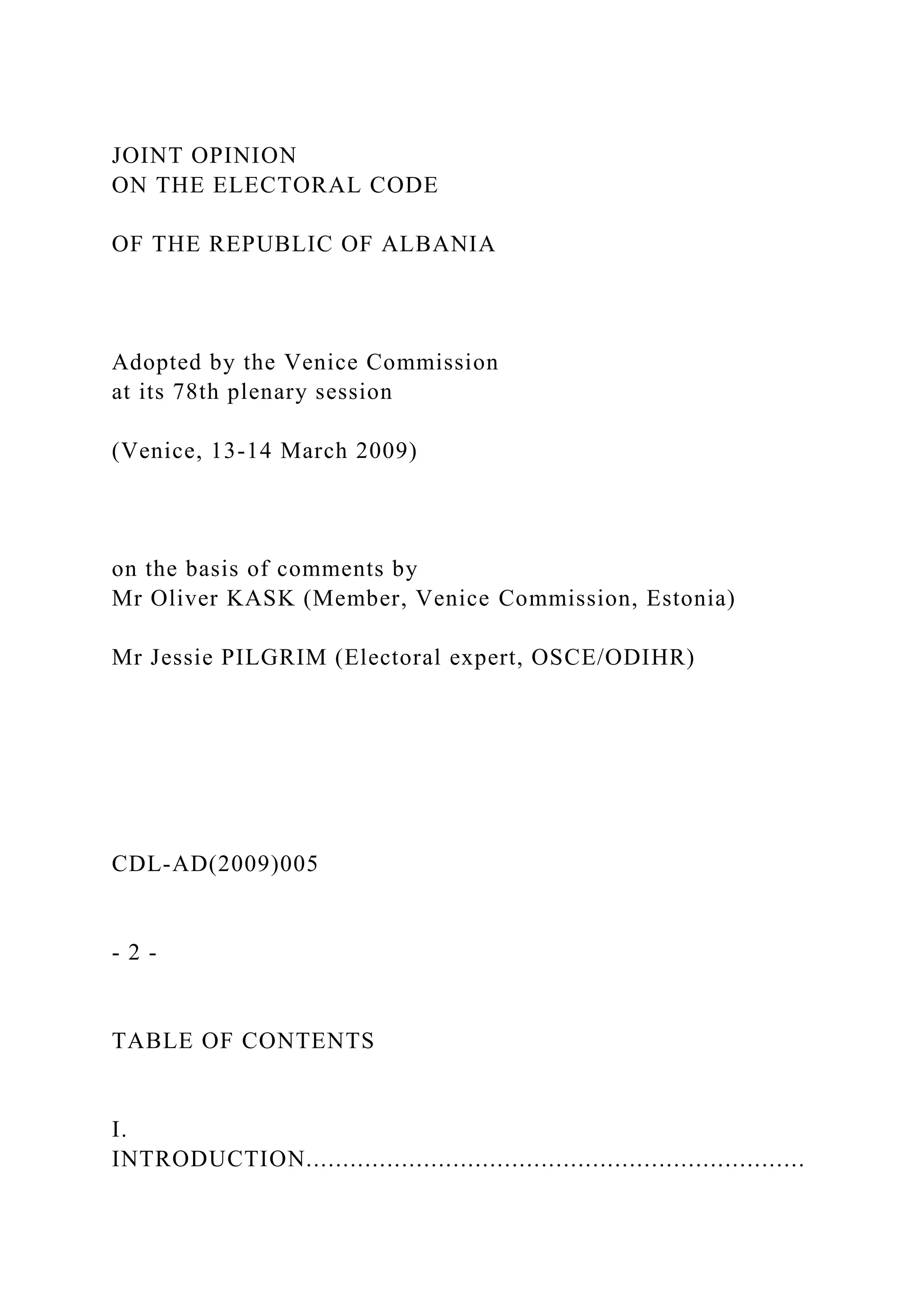 JOINT OPINION
ON THE ELECTORAL CODE
OF THE REPUBLIC OF ALBANIA
Adopted by the Venice Commission
at its 78th plenary session
(Venice, 13-14 March 2009)
on the basis of comments by
Mr Oliver KASK (Member, Venice Commission, Estonia)
Mr Jessie PILGRIM (Electoral expert, OSCE/ODIHR)
CDL-AD(2009)005
- 2 -
TABLE OF CONTENTS
I.
INTRODUCTION....................................................................
 