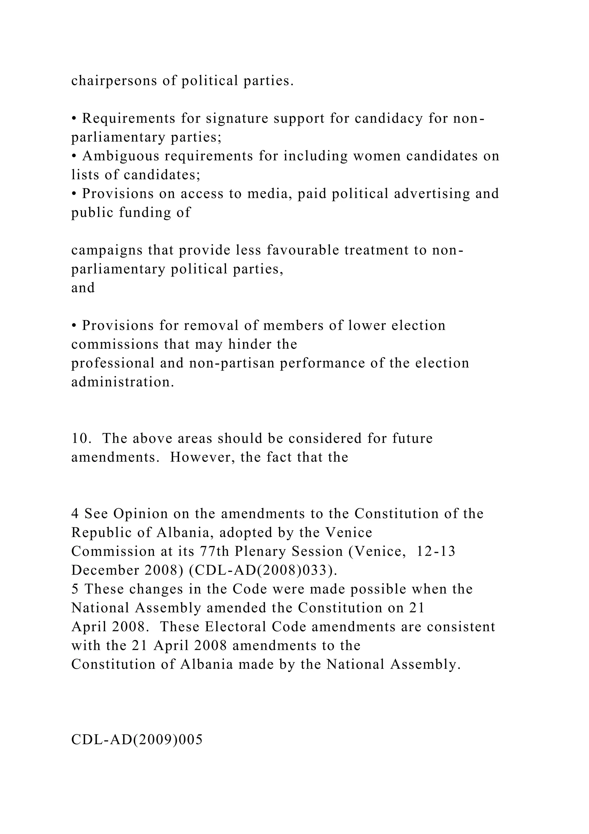 chairpersons of political parties.
• Requirements for signature support for candidacy for non-
parliamentary parties;
• Ambiguous requirements for including women candidates on
lists of candidates;
• Provisions on access to media, paid political advertising and
public funding of
campaigns that provide less favourable treatment to non-
parliamentary political parties,
and
• Provisions for removal of members of lower election
commissions that may hinder the
professional and non-partisan performance of the election
administration.
10. The above areas should be considered for future
amendments. However, the fact that the
4 See Opinion on the amendments to the Constitution of the
Republic of Albania, adopted by the Venice
Commission at its 77th Plenary Session (Venice, 12-13
December 2008) (CDL-AD(2008)033).
5 These changes in the Code were made possible when the
National Assembly amended the Constitution on 21
April 2008. These Electoral Code amendments are consistent
with the 21 April 2008 amendments to the
Constitution of Albania made by the National Assembly.
CDL-AD(2009)005
 
