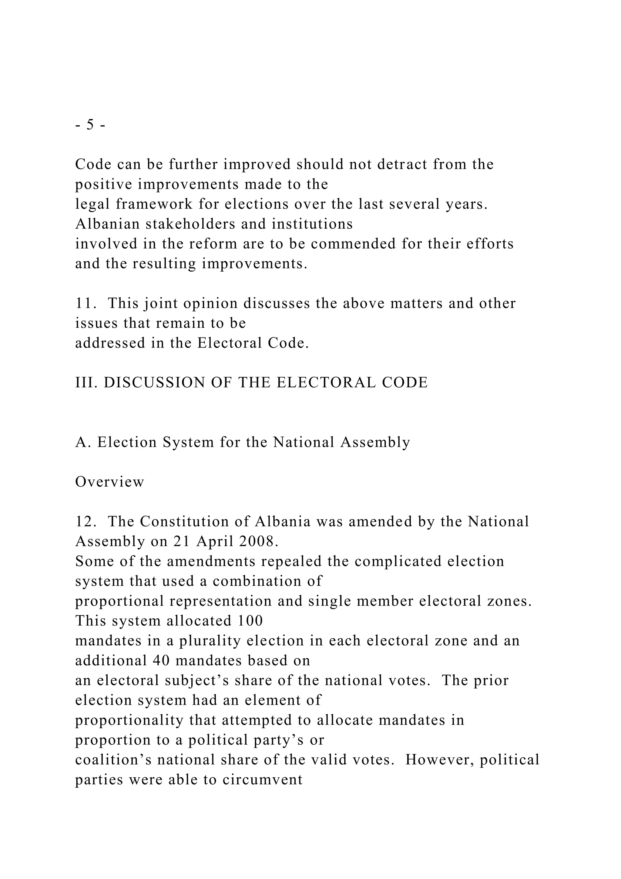- 5 -
Code can be further improved should not detract from the
positive improvements made to the
legal framework for elections over the last several years.
Albanian stakeholders and institutions
involved in the reform are to be commended for their efforts
and the resulting improvements.
11. This joint opinion discusses the above matters and other
issues that remain to be
addressed in the Electoral Code.
III. DISCUSSION OF THE ELECTORAL CODE
A. Election System for the National Assembly
Overview
12. The Constitution of Albania was amended by the National
Assembly on 21 April 2008.
Some of the amendments repealed the complicated election
system that used a combination of
proportional representation and single member electoral zones.
This system allocated 100
mandates in a plurality election in each electoral zone and an
additional 40 mandates based on
an electoral subject’s share of the national votes. The prior
election system had an element of
proportionality that attempted to allocate mandates in
proportion to a political party’s or
coalition’s national share of the valid votes. However, political
parties were able to circumvent
 