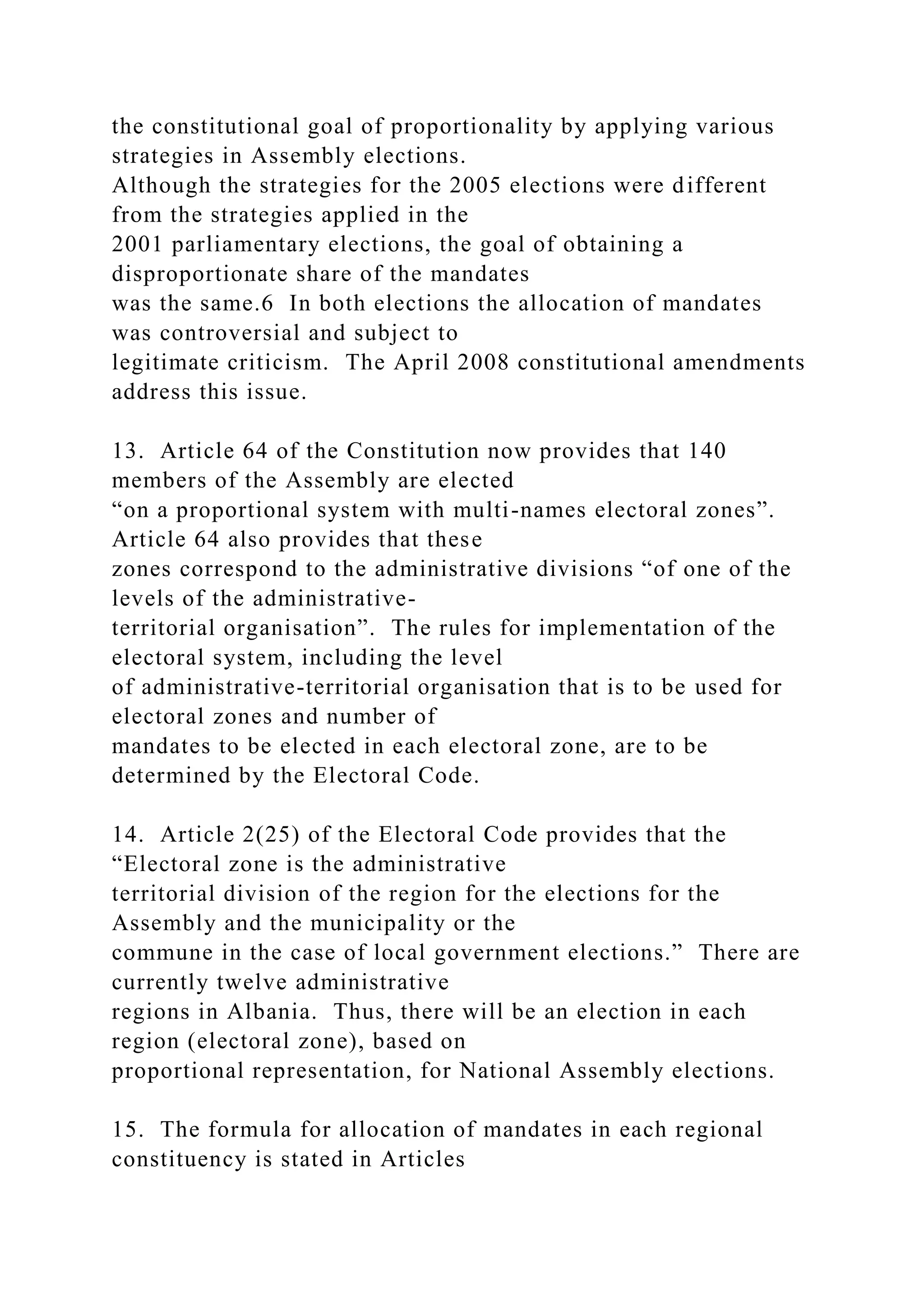 the constitutional goal of proportionality by applying various
strategies in Assembly elections.
Although the strategies for the 2005 elections were different
from the strategies applied in the
2001 parliamentary elections, the goal of obtaining a
disproportionate share of the mandates
was the same.6 In both elections the allocation of mandates
was controversial and subject to
legitimate criticism. The April 2008 constitutional amendments
address this issue.
13. Article 64 of the Constitution now provides that 140
members of the Assembly are elected
“on a proportional system with multi-names electoral zones”.
Article 64 also provides that these
zones correspond to the administrative divisions “of one of the
levels of the administrative-
territorial organisation”. The rules for implementation of the
electoral system, including the level
of administrative-territorial organisation that is to be used for
electoral zones and number of
mandates to be elected in each electoral zone, are to be
determined by the Electoral Code.
14. Article 2(25) of the Electoral Code provides that the
“Electoral zone is the administrative
territorial division of the region for the elections for the
Assembly and the municipality or the
commune in the case of local government elections.” There are
currently twelve administrative
regions in Albania. Thus, there will be an election in each
region (electoral zone), based on
proportional representation, for National Assembly elections.
15. The formula for allocation of mandates in each regional
constituency is stated in Articles
 