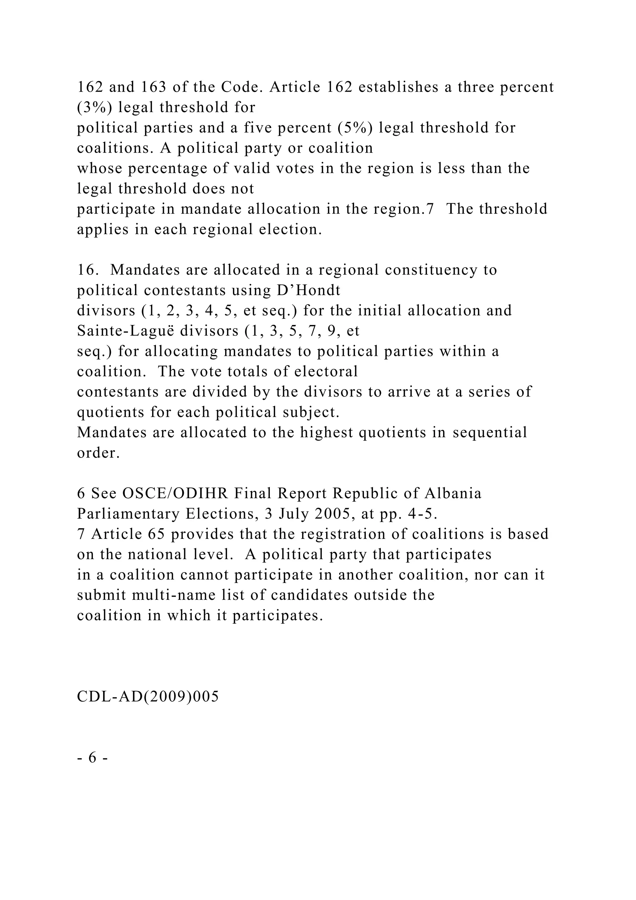 162 and 163 of the Code. Article 162 establishes a three percent
(3%) legal threshold for
political parties and a five percent (5%) legal threshold for
coalitions. A political party or coalition
whose percentage of valid votes in the region is less than the
legal threshold does not
participate in mandate allocation in the region.7 The threshold
applies in each regional election.
16. Mandates are allocated in a regional constituency to
political contestants using D’Hondt
divisors (1, 2, 3, 4, 5, et seq.) for the initial allocation and
Sainte-Laguë divisors (1, 3, 5, 7, 9, et
seq.) for allocating mandates to political parties within a
coalition. The vote totals of electoral
contestants are divided by the divisors to arrive at a series of
quotients for each political subject.
Mandates are allocated to the highest quotients in sequential
order.
6 See OSCE/ODIHR Final Report Republic of Albania
Parliamentary Elections, 3 July 2005, at pp. 4-5.
7 Article 65 provides that the registration of coalitions is based
on the national level. A political party that participates
in a coalition cannot participate in another coalition, nor can it
submit multi-name list of candidates outside the
coalition in which it participates.
CDL-AD(2009)005
- 6 -
 