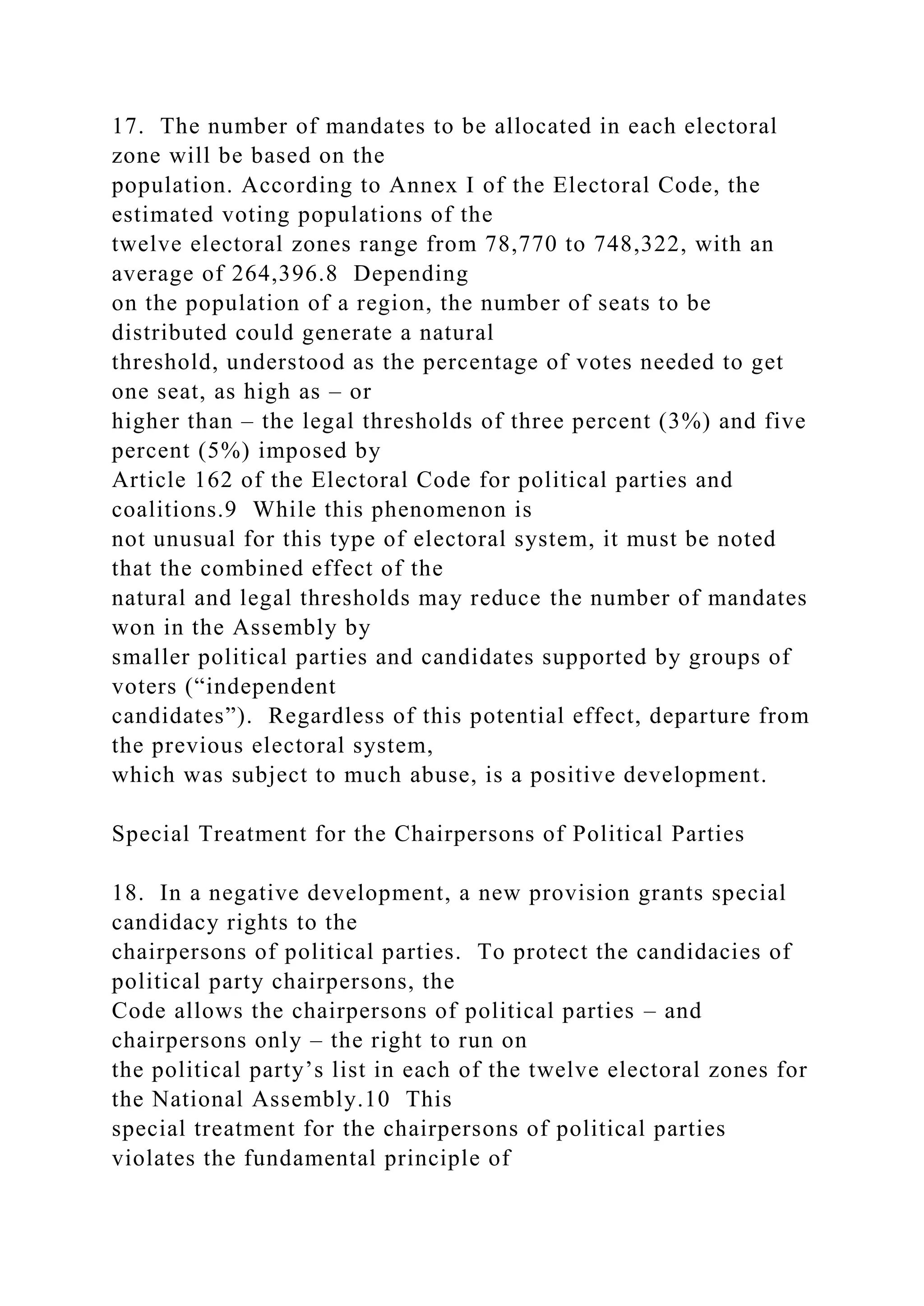 17. The number of mandates to be allocated in each electoral
zone will be based on the
population. According to Annex I of the Electoral Code, the
estimated voting populations of the
twelve electoral zones range from 78,770 to 748,322, with an
average of 264,396.8 Depending
on the population of a region, the number of seats to be
distributed could generate a natural
threshold, understood as the percentage of votes needed to get
one seat, as high as – or
higher than – the legal thresholds of three percent (3%) and five
percent (5%) imposed by
Article 162 of the Electoral Code for political parties and
coalitions.9 While this phenomenon is
not unusual for this type of electoral system, it must be noted
that the combined effect of the
natural and legal thresholds may reduce the number of mandates
won in the Assembly by
smaller political parties and candidates supported by groups of
voters (“independent
candidates”). Regardless of this potential effect, departure from
the previous electoral system,
which was subject to much abuse, is a positive development.
Special Treatment for the Chairpersons of Political Parties
18. In a negative development, a new provision grants special
candidacy rights to the
chairpersons of political parties. To protect the candidacies of
political party chairpersons, the
Code allows the chairpersons of political parties – and
chairpersons only – the right to run on
the political party’s list in each of the twelve electoral zones for
the National Assembly.10 This
special treatment for the chairpersons of political parties
violates the fundamental principle of
 