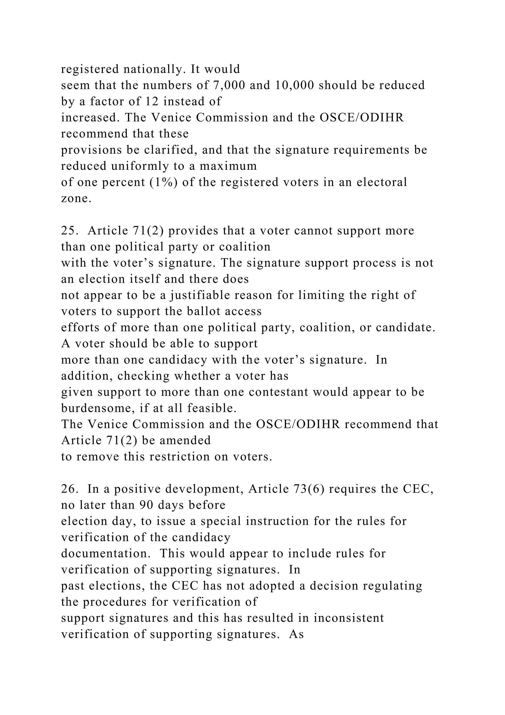 registered nationally. It would
seem that the numbers of 7,000 and 10,000 should be reduced
by a factor of 12 instead of
increased. The Venice Commission and the OSCE/ODIHR
recommend that these
provisions be clarified, and that the signature requirements be
reduced uniformly to a maximum
of one percent (1%) of the registered voters in an electoral
zone.
25. Article 71(2) provides that a voter cannot support more
than one political party or coalition
with the voter’s signature. The signature support process is not
an election itself and there does
not appear to be a justifiable reason for limiting the right of
voters to support the ballot access
efforts of more than one political party, coalition, or candidate.
A voter should be able to support
more than one candidacy with the voter’s signature. In
addition, checking whether a voter has
given support to more than one contestant would appear to be
burdensome, if at all feasible.
The Venice Commission and the OSCE/ODIHR recommend that
Article 71(2) be amended
to remove this restriction on voters.
26. In a positive development, Article 73(6) requires the CEC,
no later than 90 days before
election day, to issue a special instruction for the rules for
verification of the candidacy
documentation. This would appear to include rules for
verification of supporting signatures. In
past elections, the CEC has not adopted a decision regulating
the procedures for verification of
support signatures and this has resulted in inconsistent
verification of supporting signatures. As
 